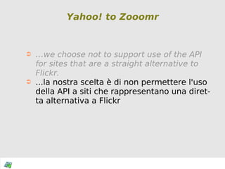 Yahoo! to Zooomr … we choose not to support use of the API for sites that are a straight alternative to Flickr. ...la nostra scelta è di non permettere l'uso della API a siti che rappresentano una diretta alternativa a Flickr 