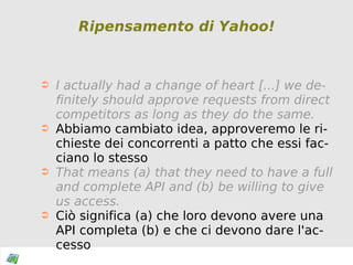 Ripensamento di Yahoo! I actually had a change of heart [...] we definitely should approve requests from direct competitors as long as they do the same.   Abbiamo cambiato idea, approveremo le richieste dei concorrenti a patto che essi facciano lo stesso That means (a) that they need to have a full and complete API and (b) be willing to give us access. Ciò significa (a) che loro devono avere una API completa (b) e che ci devono dare l'accesso 