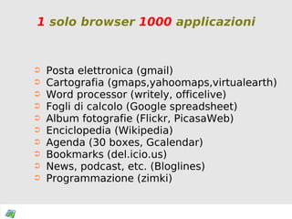 1  solo browser  1000  applicazioni Posta elettronica (gmail) Cartografia (gmaps,yahoomaps,virtualearth) Word processor (writely, officelive) Fogli di calcolo (Google spreadsheet) Album fotografie (Flickr, PicasaWeb) Enciclopedia (Wikipedia) Agenda (30 boxes, Gcalendar) Bookmarks (del.icio.us) News, podcast, etc. (Bloglines) Programmazione  (zimki) 