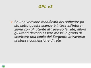 GPL v3 Se una versione modificata del software posto sotto questa licenza è intesa all'interazione con gli utente attraverso la rete, allora gli utenti devono essere messi in grado di scaricare una copia del Sorgente attraverso la stessa connessione di rete 