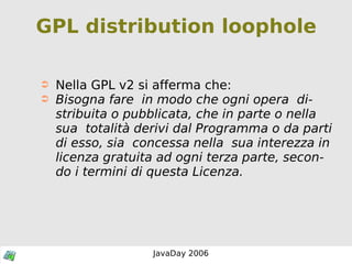 GPL distribution loophole Nella GPL v2 si afferma che: Bisogna fare  in modo che ogni opera  distribuita o pubblicata, che in parte o nella sua  totalità derivi dal Programma o da parti di esso, sia  concessa nella  sua interezza in licenza gratuita ad ogni terza parte, secondo i termini di questa Licenza. 