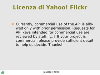 Licenza di Yahoo! Flickr Currently, commercial use of the API is allowed only with prior permission. Requests for API keys intended for commercial use are reviewed by staff. [...]  If your project is commercial, please provide sufficient detail to help us decide. Thanks! 