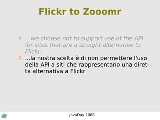 Flickr to Zooomr … we choose not to support use of the API for sites that are a straight alternative to Flickr. ...la nostra scelta è di non permettere l'uso della API a siti che rappresentano una diretta alternativa a Flickr 