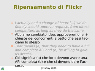 Ripensamento di Flickr I actually had a change of heart [...] we definitely should approve requests from direct competitors as long as they do the same.   Abbiamo cambiato idea, approveremo le richieste dei concorrenti a patto che essi facciano lo stesso That means (a) that they need to have a full and complete API and (b) be willing to give us access. Ciò significa (a) che loro devono avere una API completa (b) e che ci devono dare l'accesso 