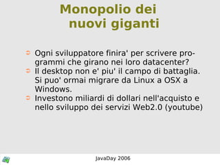 Monopolio dei  nuovi giganti Ogni sviluppatore finira' per scrivere programmi che girano nei loro datacenter? Il desktop non e' piu' il campo di battaglia. Si puo' ormai migrare da Linux a OSX a Windows. Investono miliardi di dollari nell'acquisto e nello sviluppo dei servizi Web2.0 (youtube) 