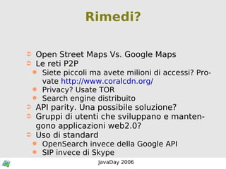 Rimedi? Open Street Maps Vs. Google Maps Le reti P2P Siete piccoli ma avete milioni di accessi? Provate  http://www.coralcdn.org/ Privacy? Usate TOR Search engine distribuito API parity. Una possibile soluzione? Gruppi di utenti che sviluppano e mantengono applicazioni web2.0? Uso di standard OpenSearch invece della Google API SIP invece di Skype 
