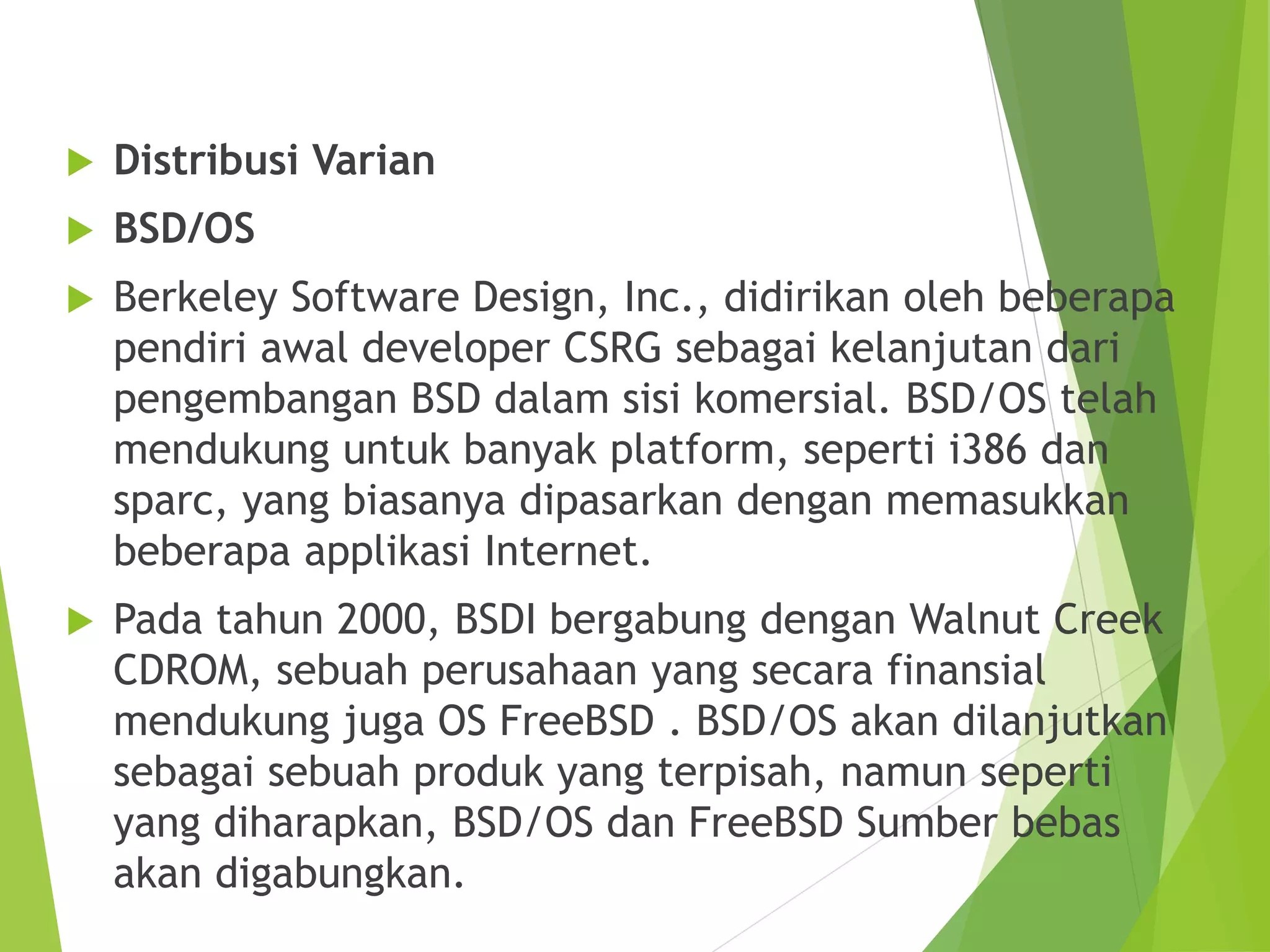  Distribusi Varian
 BSD/OS
 Berkeley Software Design, Inc., didirikan oleh beberapa
pendiri awal developer CSRG sebagai kelanjutan dari
pengembangan BSD dalam sisi komersial. BSD/OS telah
mendukung untuk banyak platform, seperti i386 dan
sparc, yang biasanya dipasarkan dengan memasukkan
beberapa applikasi Internet.
 Pada tahun 2000, BSDI bergabung dengan Walnut Creek
CDROM, sebuah perusahaan yang secara finansial
mendukung juga OS FreeBSD . BSD/OS akan dilanjutkan
sebagai sebuah produk yang terpisah, namun seperti
yang diharapkan, BSD/OS dan FreeBSD Sumber bebas
akan digabungkan.
 