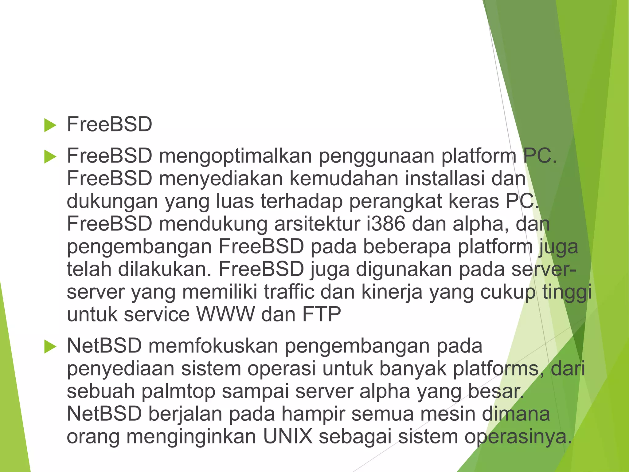  FreeBSD
 FreeBSD mengoptimalkan penggunaan platform PC.
FreeBSD menyediakan kemudahan installasi dan
dukungan yang luas terhadap perangkat keras PC.
FreeBSD mendukung arsitektur i386 dan alpha, dan
pengembangan FreeBSD pada beberapa platform juga
telah dilakukan. FreeBSD juga digunakan pada server-
server yang memiliki traffic dan kinerja yang cukup tinggi
untuk service WWW dan FTP
 NetBSD memfokuskan pengembangan pada
penyediaan sistem operasi untuk banyak platforms, dari
sebuah palmtop sampai server alpha yang besar.
NetBSD berjalan pada hampir semua mesin dimana
orang menginginkan UNIX sebagai sistem operasinya.
 