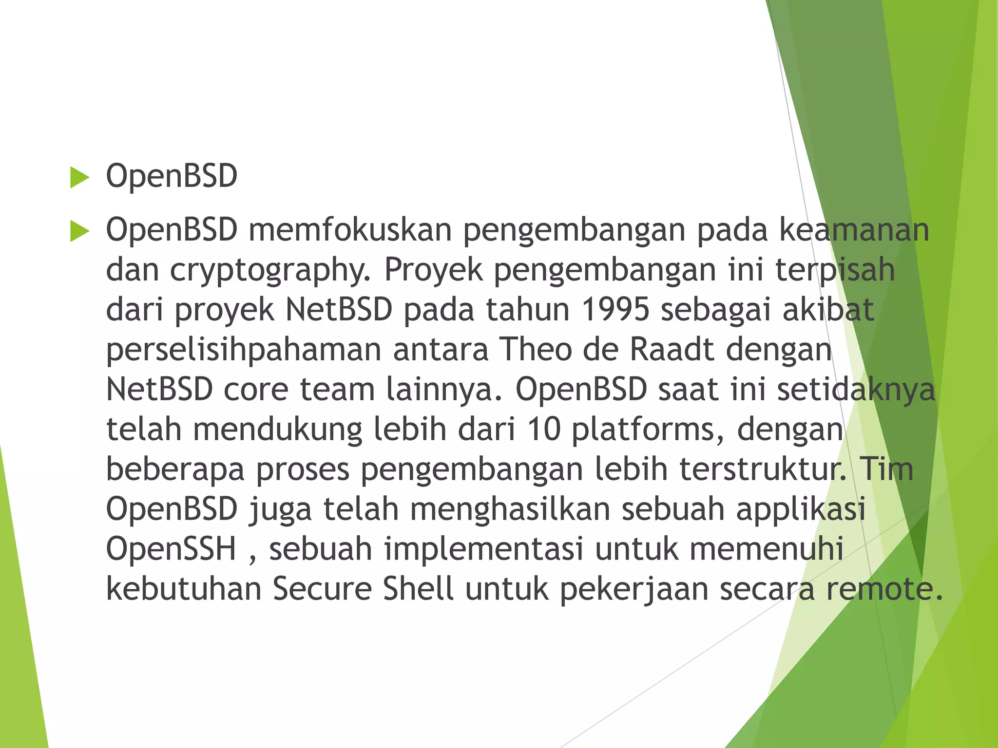  OpenBSD
 OpenBSD memfokuskan pengembangan pada keamanan
dan cryptography. Proyek pengembangan ini terpisah
dari proyek NetBSD pada tahun 1995 sebagai akibat
perselisihpahaman antara Theo de Raadt dengan
NetBSD core team lainnya. OpenBSD saat ini setidaknya
telah mendukung lebih dari 10 platforms, dengan
beberapa proses pengembangan lebih terstruktur. Tim
OpenBSD juga telah menghasilkan sebuah applikasi
OpenSSH , sebuah implementasi untuk memenuhi
kebutuhan Secure Shell untuk pekerjaan secara remote.
 