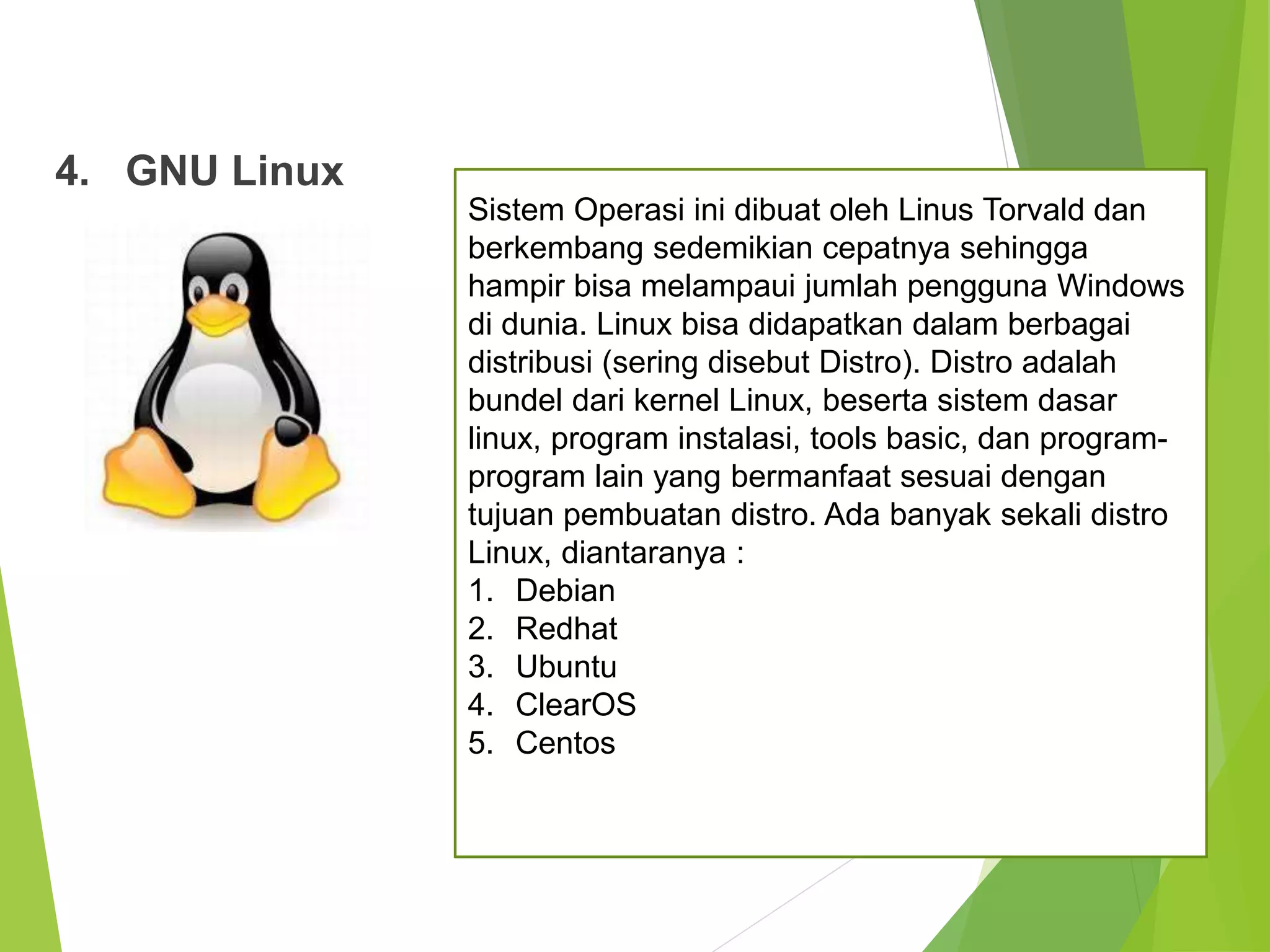 4. GNU Linux
Sistem Operasi ini dibuat oleh Linus Torvald dan
berkembang sedemikian cepatnya sehingga
hampir bisa melampaui jumlah pengguna Windows
di dunia. Linux bisa didapatkan dalam berbagai
distribusi (sering disebut Distro). Distro adalah
bundel dari kernel Linux, beserta sistem dasar
linux, program instalasi, tools basic, dan program-
program lain yang bermanfaat sesuai dengan
tujuan pembuatan distro. Ada banyak sekali distro
Linux, diantaranya :
1. Debian
2. Redhat
3. Ubuntu
4. ClearOS
5. Centos
 