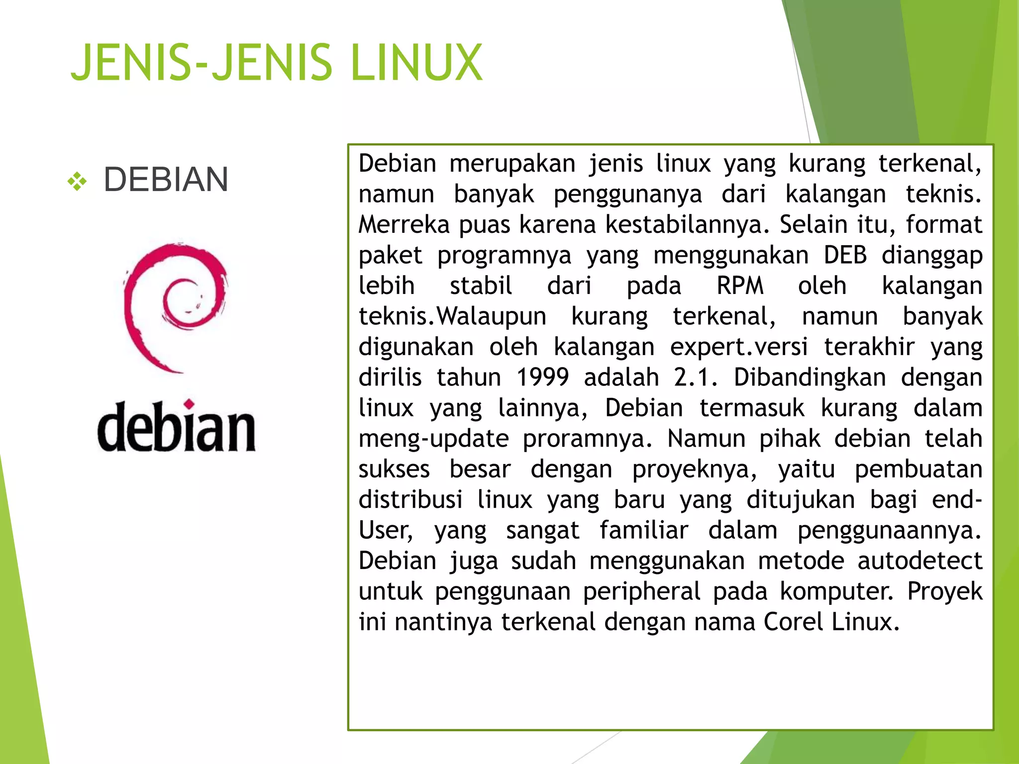JENIS-JENIS LINUX
 DEBIAN
Debian merupakan jenis linux yang kurang terkenal,
namun banyak penggunanya dari kalangan teknis.
Merreka puas karena kestabilannya. Selain itu, format
paket programnya yang menggunakan DEB dianggap
lebih stabil dari pada RPM oleh kalangan
teknis.Walaupun kurang terkenal, namun banyak
digunakan oleh kalangan expert.versi terakhir yang
dirilis tahun 1999 adalah 2.1. Dibandingkan dengan
linux yang lainnya, Debian termasuk kurang dalam
meng-update proramnya. Namun pihak debian telah
sukses besar dengan proyeknya, yaitu pembuatan
distribusi linux yang baru yang ditujukan bagi end-
User, yang sangat familiar dalam penggunaannya.
Debian juga sudah menggunakan metode autodetect
untuk penggunaan peripheral pada komputer. Proyek
ini nantinya terkenal dengan nama Corel Linux.
 