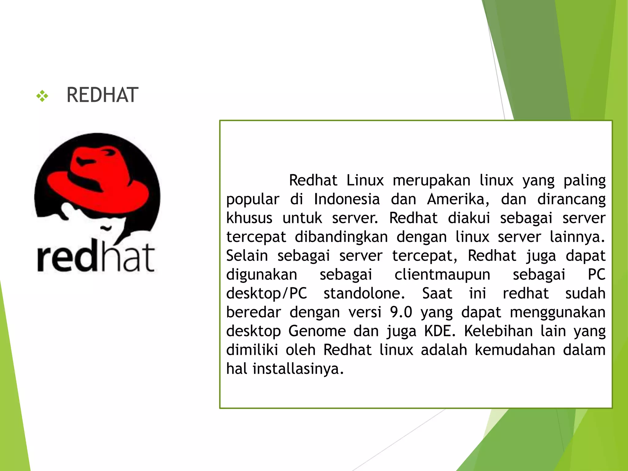  REDHAT
Redhat Linux merupakan linux yang paling
popular di Indonesia dan Amerika, dan dirancang
khusus untuk server. Redhat diakui sebagai server
tercepat dibandingkan dengan linux server lainnya.
Selain sebagai server tercepat, Redhat juga dapat
digunakan sebagai clientmaupun sebagai PC
desktop/PC standolone. Saat ini redhat sudah
beredar dengan versi 9.0 yang dapat menggunakan
desktop Genome dan juga KDE. Kelebihan lain yang
dimiliki oleh Redhat linux adalah kemudahan dalam
hal installasinya.
 