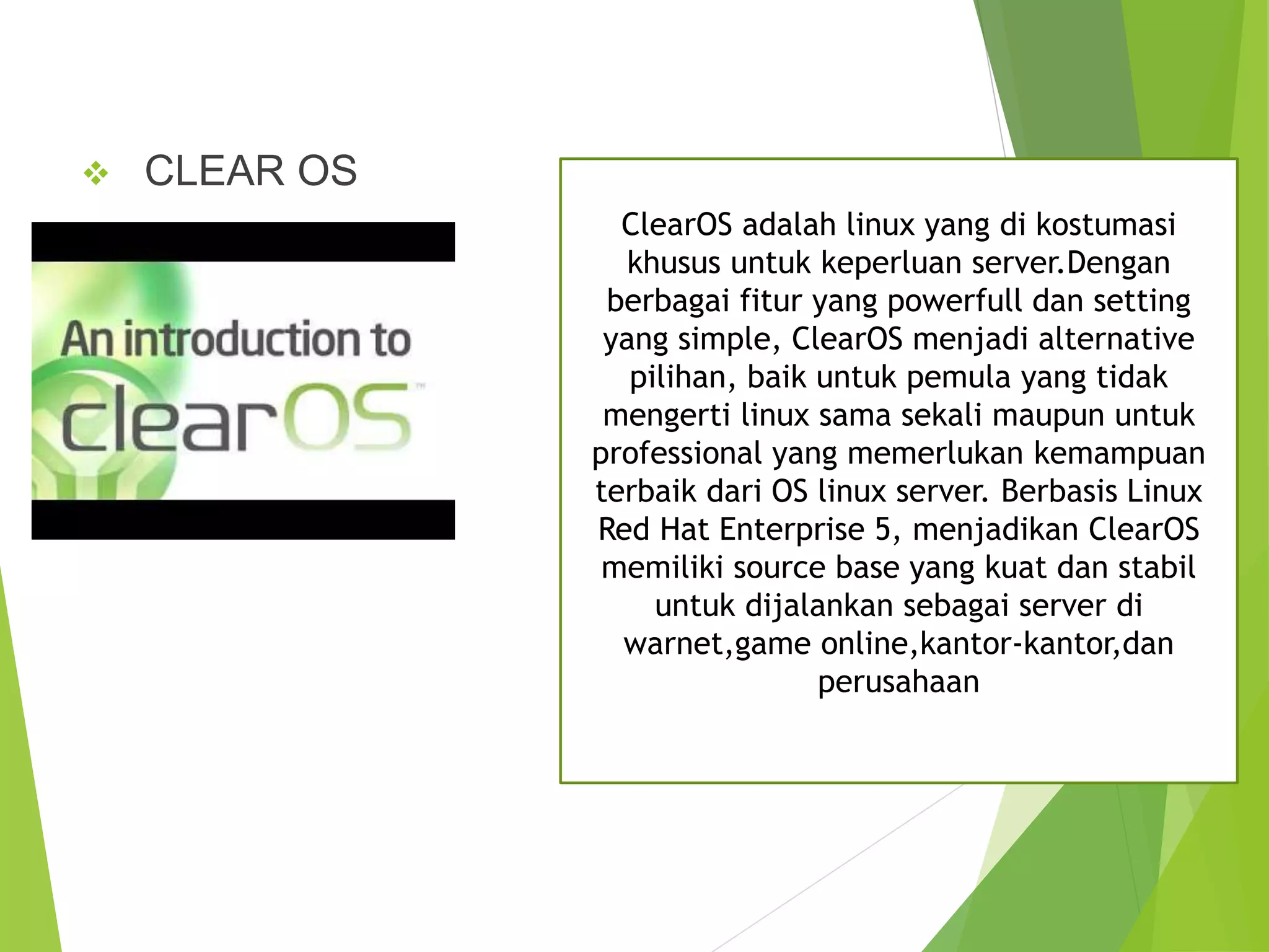  CLEAR OS
ClearOS adalah linux yang di kostumasi
khusus untuk keperluan server.Dengan
berbagai fitur yang powerfull dan setting
yang simple, ClearOS menjadi alternative
pilihan, baik untuk pemula yang tidak
mengerti linux sama sekali maupun untuk
professional yang memerlukan kemampuan
terbaik dari OS linux server. Berbasis Linux
Red Hat Enterprise 5, menjadikan ClearOS
memiliki source base yang kuat dan stabil
untuk dijalankan sebagai server di
warnet,game online,kantor-kantor,dan
perusahaan
 