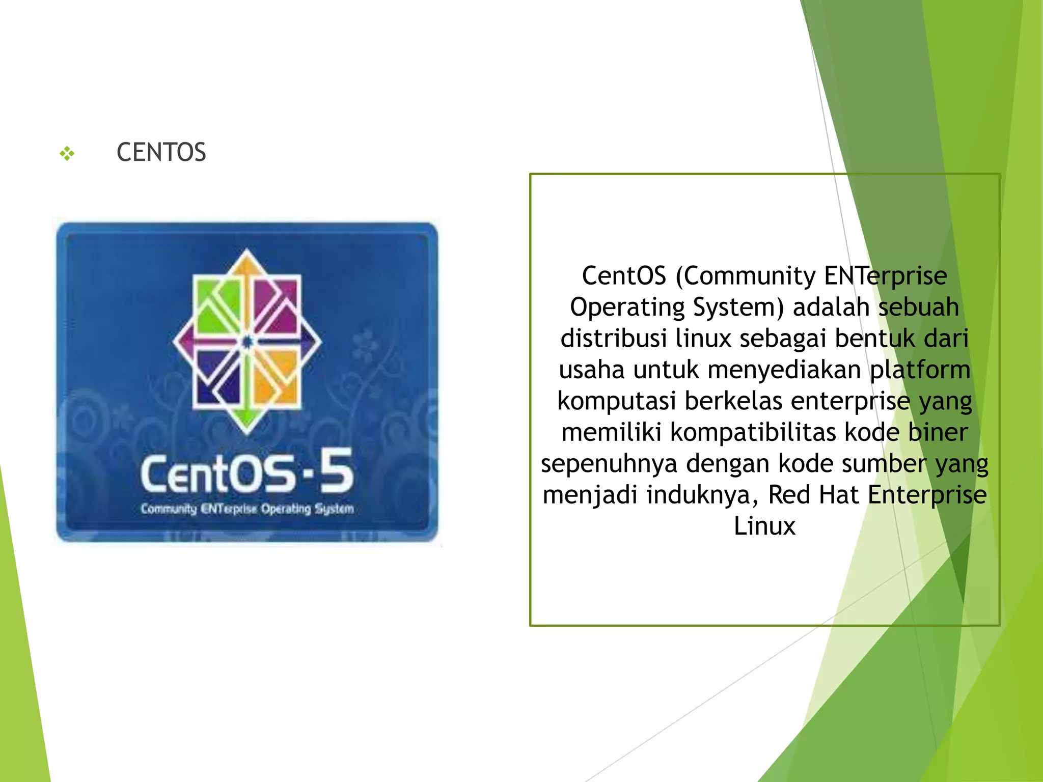  CENTOS
CentOS (Community ENTerprise
Operating System) adalah sebuah
distribusi linux sebagai bentuk dari
usaha untuk menyediakan platform
komputasi berkelas enterprise yang
memiliki kompatibilitas kode biner
sepenuhnya dengan kode sumber yang
menjadi induknya, Red Hat Enterprise
Linux
 