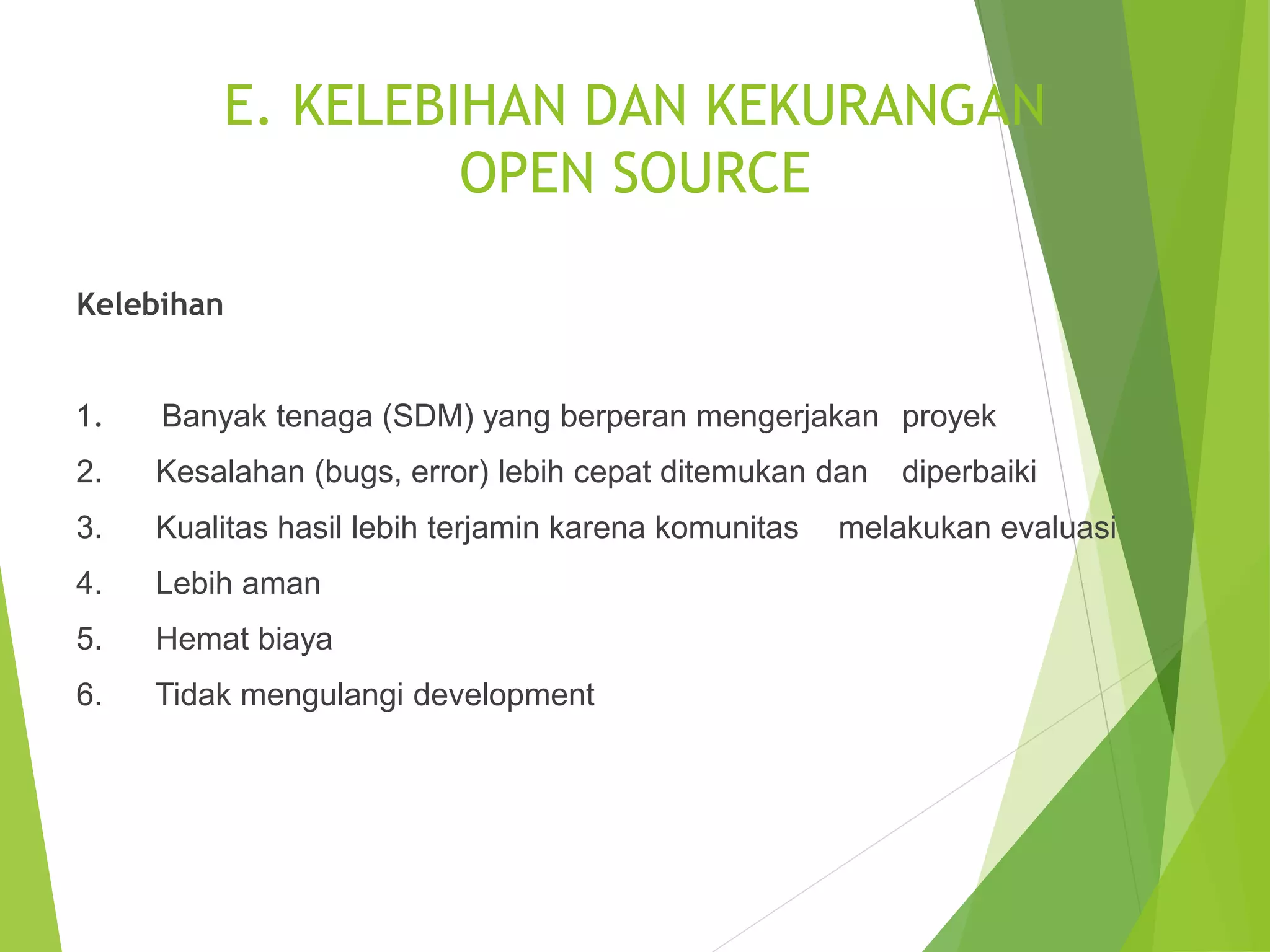 E. KELEBIHAN DAN KEKURANGAN
OPEN SOURCE
Kelebihan
1. Banyak tenaga (SDM) yang berperan mengerjakan proyek
2. Kesalahan (bugs, error) lebih cepat ditemukan dan diperbaiki
3. Kualitas hasil lebih terjamin karena komunitas melakukan evaluasi
4. Lebih aman
5. Hemat biaya
6. Tidak mengulangi development
 