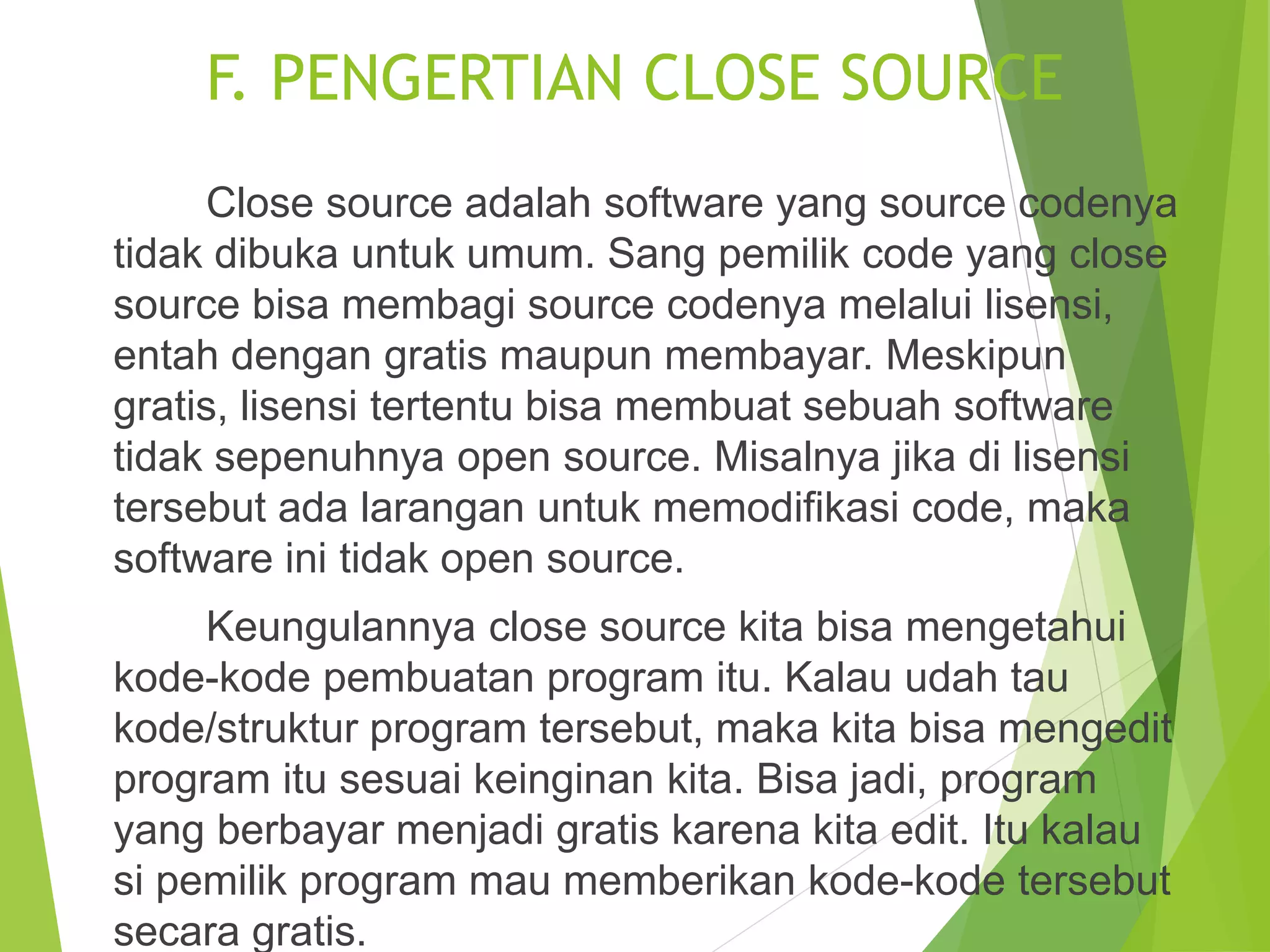 F. PENGERTIAN CLOSE SOURCE
Close source adalah software yang source codenya
tidak dibuka untuk umum. Sang pemilik code yang close
source bisa membagi source codenya melalui lisensi,
entah dengan gratis maupun membayar. Meskipun
gratis, lisensi tertentu bisa membuat sebuah software
tidak sepenuhnya open source. Misalnya jika di lisensi
tersebut ada larangan untuk memodifikasi code, maka
software ini tidak open source.
Keungulannya close source kita bisa mengetahui
kode-kode pembuatan program itu. Kalau udah tau
kode/struktur program tersebut, maka kita bisa mengedit
program itu sesuai keinginan kita. Bisa jadi, program
yang berbayar menjadi gratis karena kita edit. Itu kalau
si pemilik program mau memberikan kode-kode tersebut
secara gratis.
 