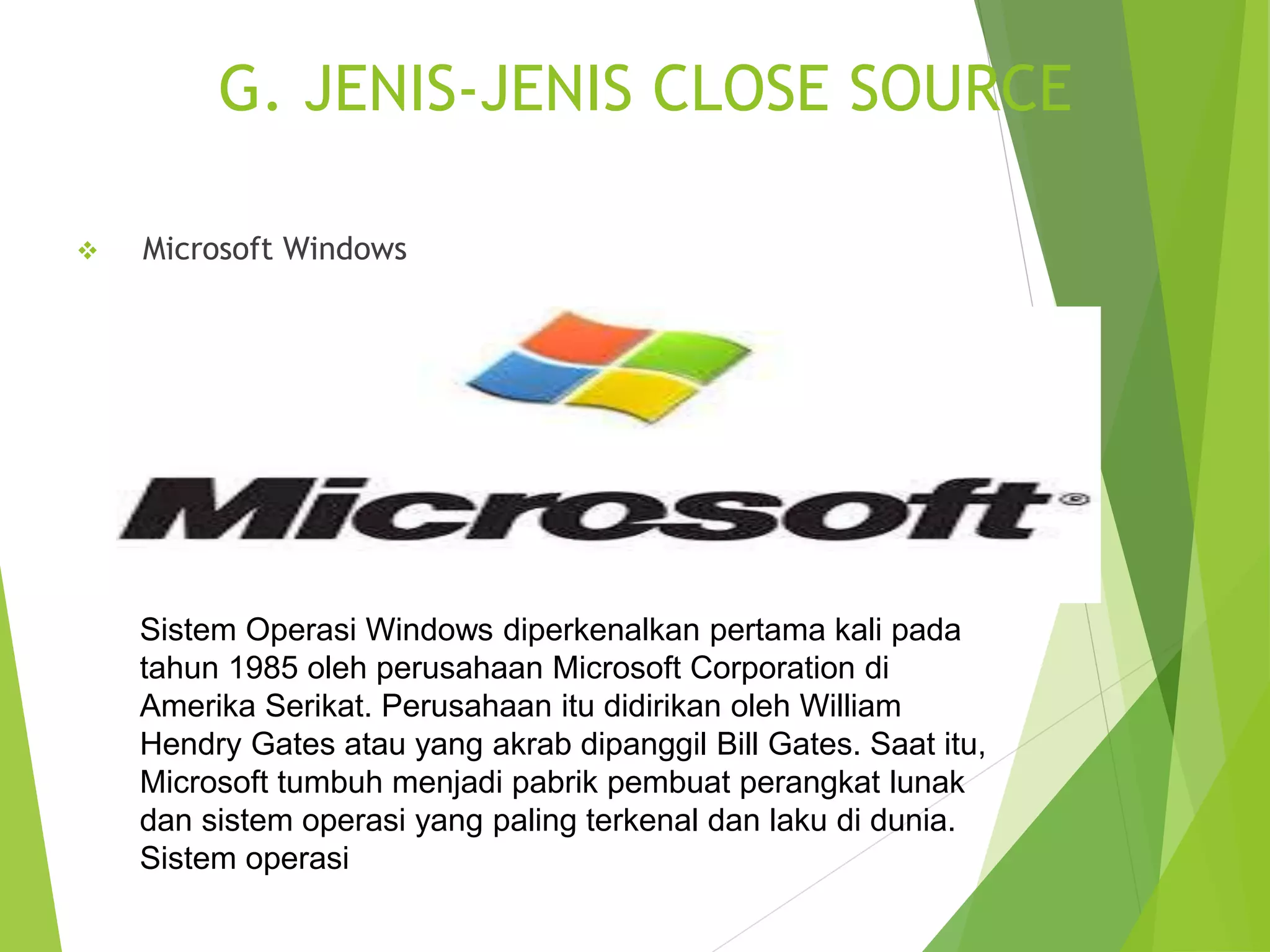 G. JENIS-JENIS CLOSE SOURCE
 Microsoft Windows
Sistem Operasi Windows diperkenalkan pertama kali pada
tahun 1985 oleh perusahaan Microsoft Corporation di
Amerika Serikat. Perusahaan itu didirikan oleh William
Hendry Gates atau yang akrab dipanggil Bill Gates. Saat itu,
Microsoft tumbuh menjadi pabrik pembuat perangkat lunak
dan sistem operasi yang paling terkenal dan laku di dunia.
Sistem operasi
 