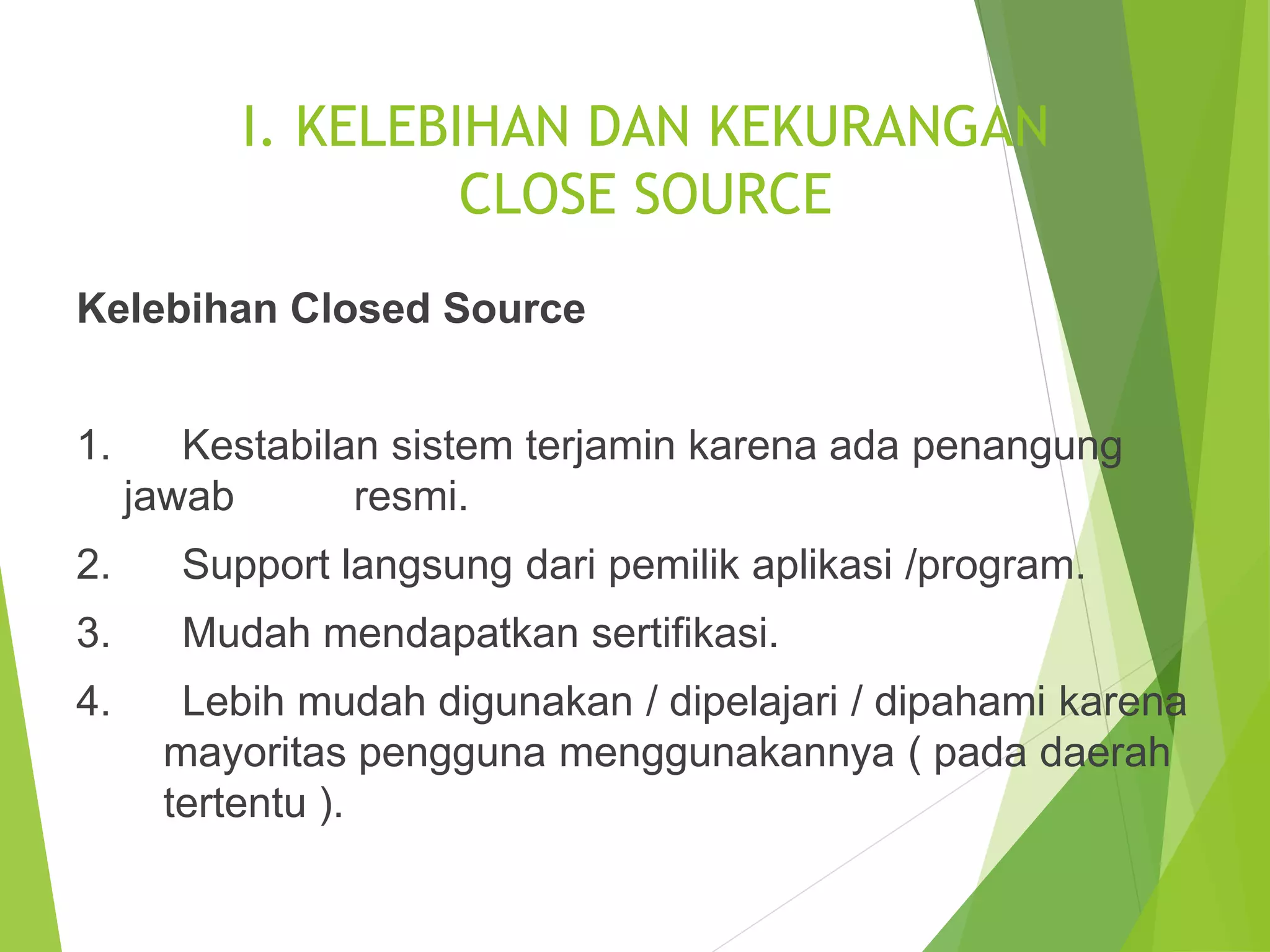 I. KELEBIHAN DAN KEKURANGAN
CLOSE SOURCE
Kelebihan Closed Source
1. Kestabilan sistem terjamin karena ada penangung
jawab resmi.
2. Support langsung dari pemilik aplikasi /program.
3. Mudah mendapatkan sertifikasi.
4. Lebih mudah digunakan / dipelajari / dipahami karena
mayoritas pengguna menggunakannya ( pada daerah
tertentu ).
 