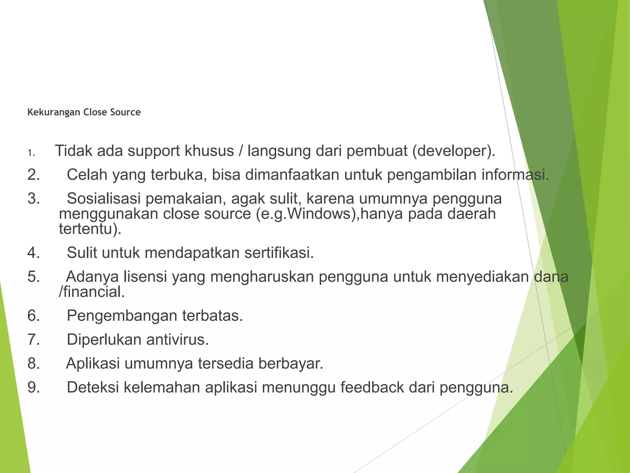 Kekurangan Close Source
1. Tidak ada support khusus / langsung dari pembuat (developer).
2. Celah yang terbuka, bisa dimanfaatkan untuk pengambilan informasi.
3. Sosialisasi pemakaian, agak sulit, karena umumnya pengguna
menggunakan close source (e.g.Windows),hanya pada daerah
tertentu).
4. Sulit untuk mendapatkan sertifikasi.
5. Adanya lisensi yang mengharuskan pengguna untuk menyediakan dana
/financial.
6. Pengembangan terbatas.
7. Diperlukan antivirus.
8. Aplikasi umumnya tersedia berbayar.
9. Deteksi kelemahan aplikasi menunggu feedback dari pengguna.
 