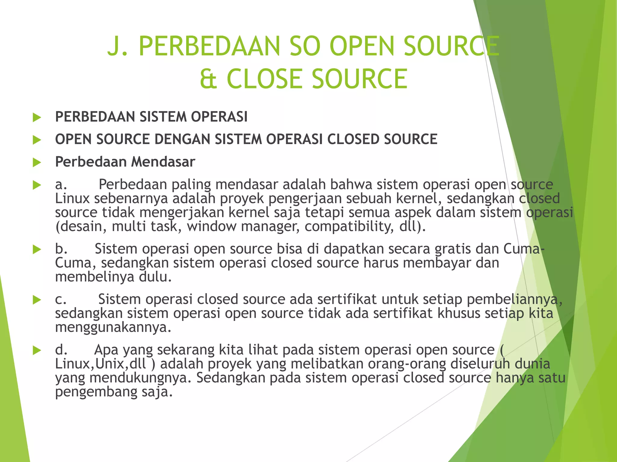 J. PERBEDAAN SO OPEN SOURCE
& CLOSE SOURCE
 PERBEDAAN SISTEM OPERASI
 OPEN SOURCE DENGAN SISTEM OPERASI CLOSED SOURCE
 Perbedaan Mendasar
 a. Perbedaan paling mendasar adalah bahwa sistem operasi open source
Linux sebenarnya adalah proyek pengerjaan sebuah kernel, sedangkan closed
source tidak mengerjakan kernel saja tetapi semua aspek dalam sistem operasi
(desain, multi task, window manager, compatibility, dll).
 b. Sistem operasi open source bisa di dapatkan secara gratis dan Cuma-
Cuma, sedangkan sistem operasi closed source harus membayar dan
membelinya dulu.
 c. Sistem operasi closed source ada sertifikat untuk setiap pembeliannya,
sedangkan sistem operasi open source tidak ada sertifikat khusus setiap kita
menggunakannya.
 d. Apa yang sekarang kita lihat pada sistem operasi open source (
Linux,Unix,dll ) adalah proyek yang melibatkan orang-orang diseluruh dunia
yang mendukungnya. Sedangkan pada sistem operasi closed source hanya satu
pengembang saja.
 