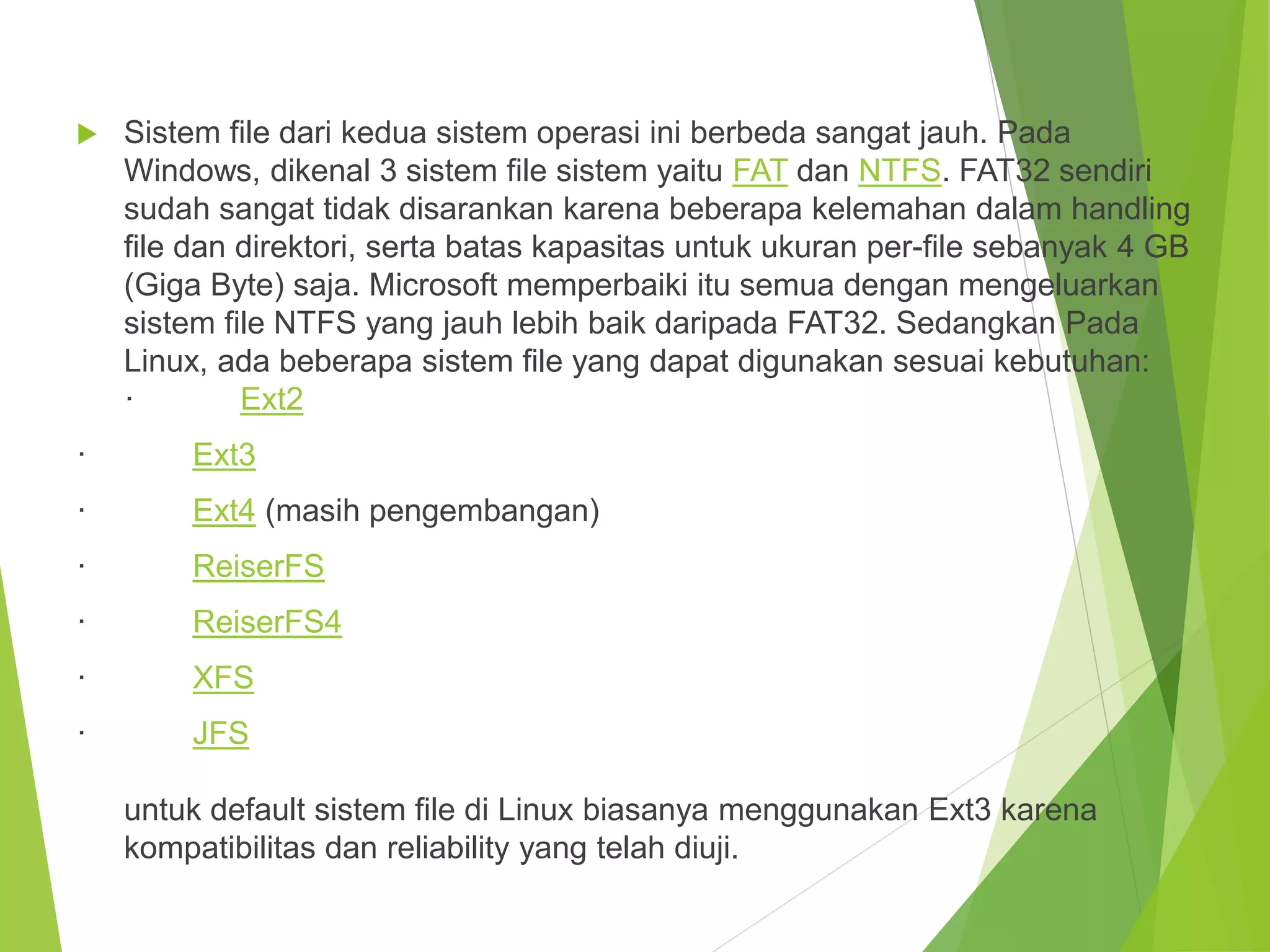  Sistem file dari kedua sistem operasi ini berbeda sangat jauh. Pada
Windows, dikenal 3 sistem file sistem yaitu FAT dan NTFS. FAT32 sendiri
sudah sangat tidak disarankan karena beberapa kelemahan dalam handling
file dan direktori, serta batas kapasitas untuk ukuran per-file sebanyak 4 GB
(Giga Byte) saja. Microsoft memperbaiki itu semua dengan mengeluarkan
sistem file NTFS yang jauh lebih baik daripada FAT32. Sedangkan Pada
Linux, ada beberapa sistem file yang dapat digunakan sesuai kebutuhan:
· Ext2
· Ext3
· Ext4 (masih pengembangan)
· ReiserFS
· ReiserFS4
· XFS
· JFS
untuk default sistem file di Linux biasanya menggunakan Ext3 karena
kompatibilitas dan reliability yang telah diuji.
 