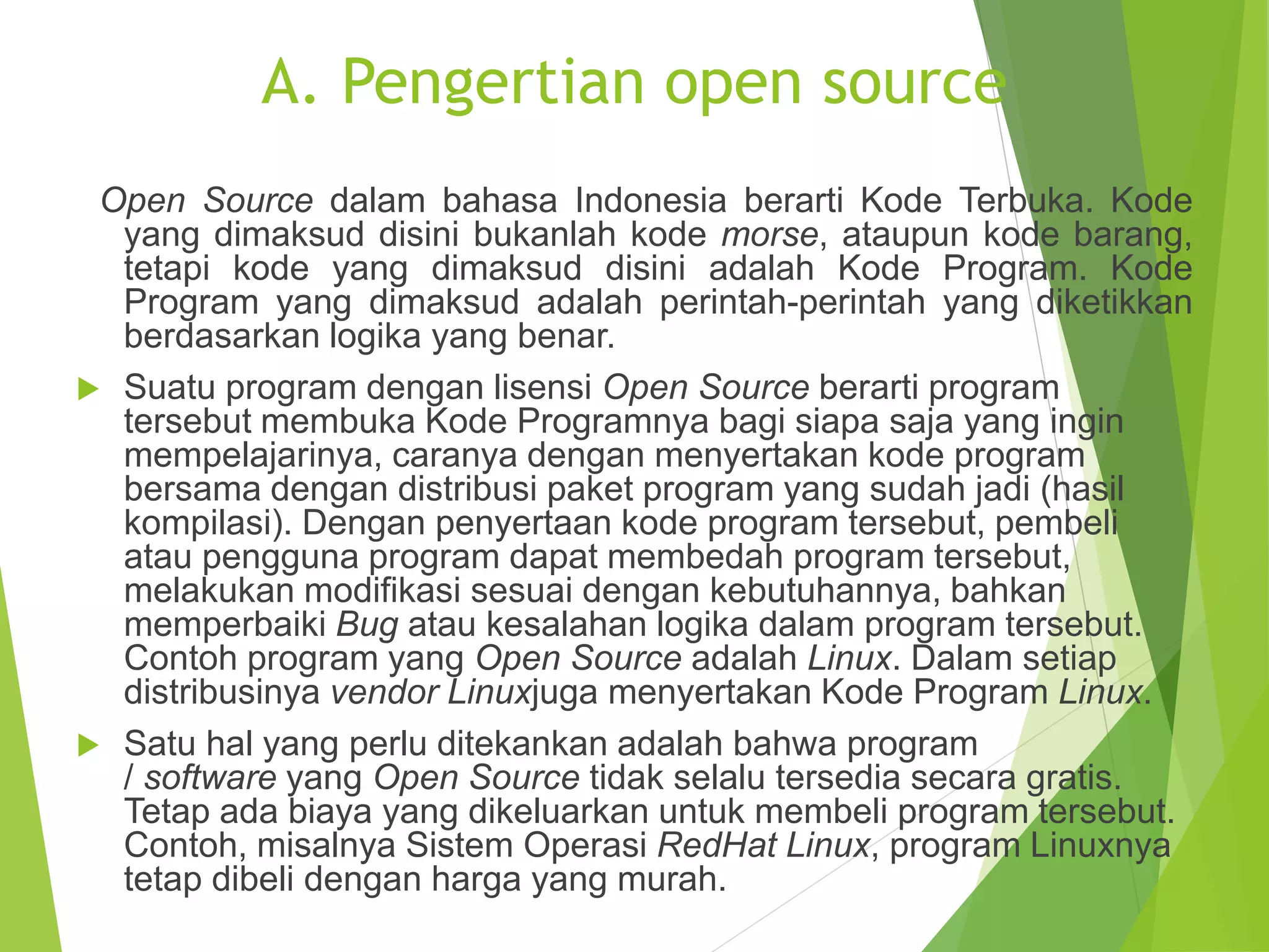 A. Pengertian open source
Open Source dalam bahasa Indonesia berarti Kode Terbuka. Kode
yang dimaksud disini bukanlah kode morse, ataupun kode barang,
tetapi kode yang dimaksud disini adalah Kode Program. Kode
Program yang dimaksud adalah perintah-perintah yang diketikkan
berdasarkan logika yang benar.
 Suatu program dengan lisensi Open Source berarti program
tersebut membuka Kode Programnya bagi siapa saja yang ingin
mempelajarinya, caranya dengan menyertakan kode program
bersama dengan distribusi paket program yang sudah jadi (hasil
kompilasi). Dengan penyertaan kode program tersebut, pembeli
atau pengguna program dapat membedah program tersebut,
melakukan modifikasi sesuai dengan kebutuhannya, bahkan
memperbaiki Bug atau kesalahan logika dalam program tersebut.
Contoh program yang Open Source adalah Linux. Dalam setiap
distribusinya vendor Linuxjuga menyertakan Kode Program Linux.
 Satu hal yang perlu ditekankan adalah bahwa program
/ software yang Open Source tidak selalu tersedia secara gratis.
Tetap ada biaya yang dikeluarkan untuk membeli program tersebut.
Contoh, misalnya Sistem Operasi RedHat Linux, program Linuxnya
tetap dibeli dengan harga yang murah.
 