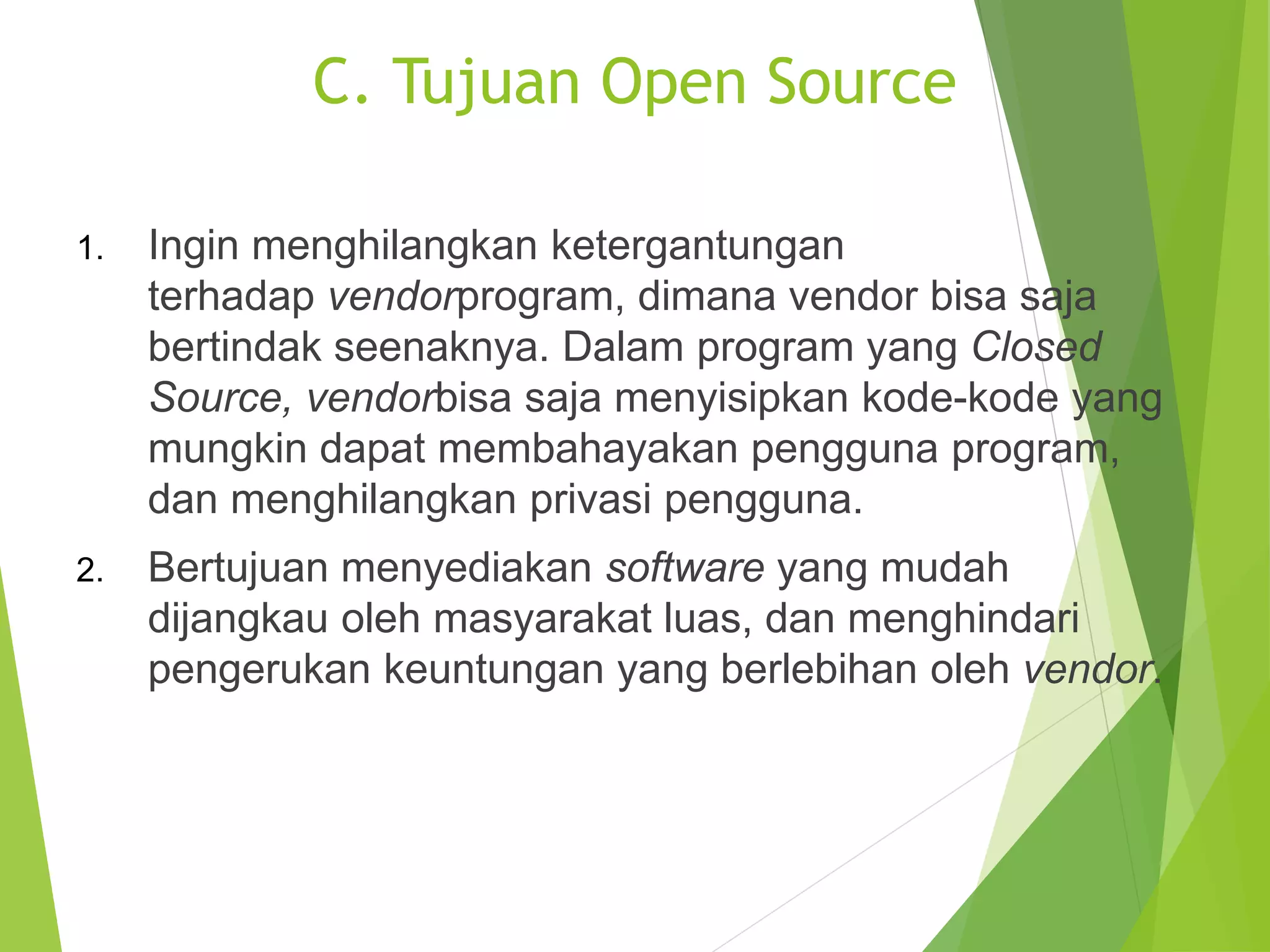 C. Tujuan Open Source
1. Ingin menghilangkan ketergantungan
terhadap vendorprogram, dimana vendor bisa saja
bertindak seenaknya. Dalam program yang Closed
Source, vendorbisa saja menyisipkan kode-kode yang
mungkin dapat membahayakan pengguna program,
dan menghilangkan privasi pengguna.
2. Bertujuan menyediakan software yang mudah
dijangkau oleh masyarakat luas, dan menghindari
pengerukan keuntungan yang berlebihan oleh vendor.
 