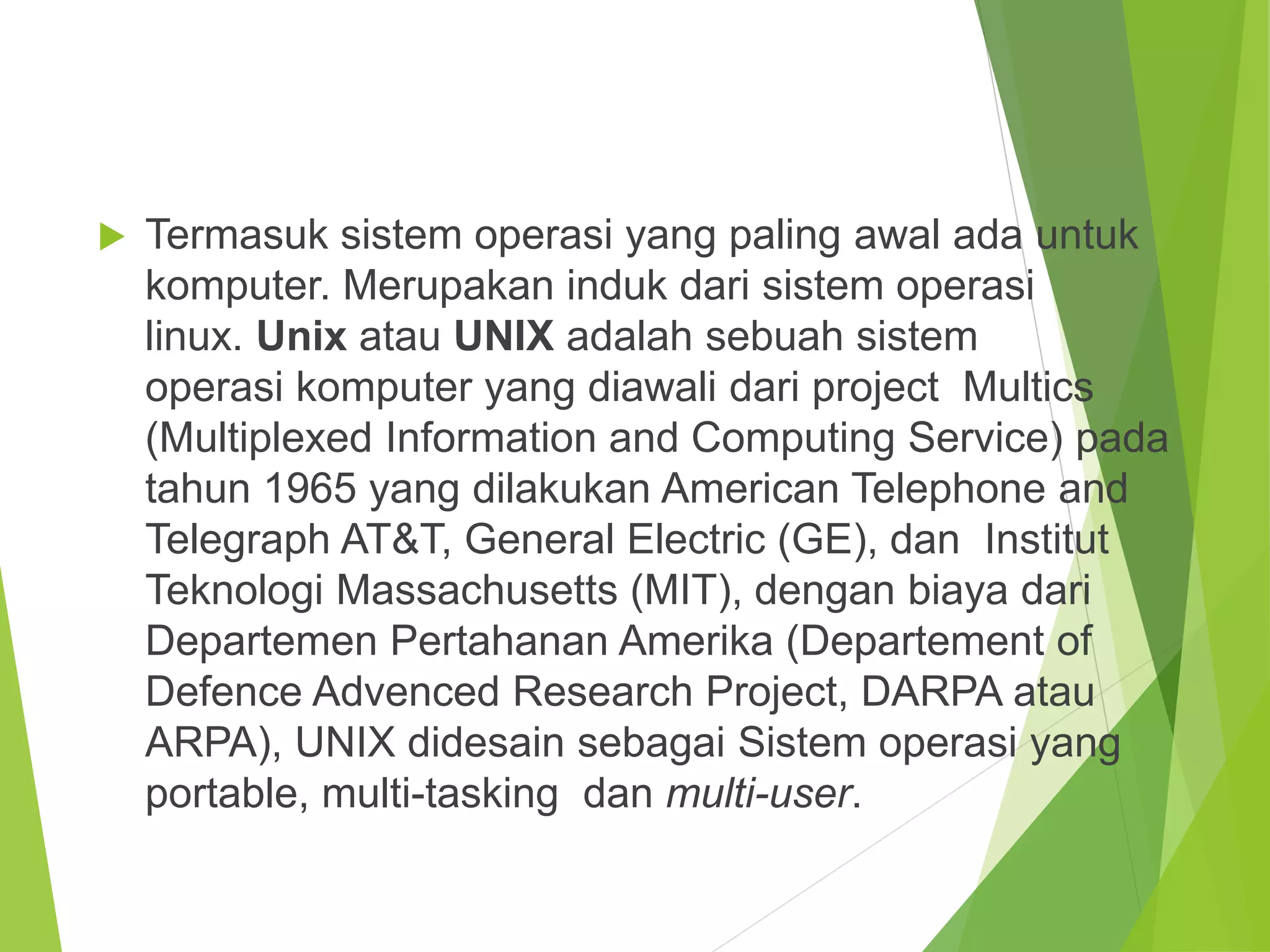  Termasuk sistem operasi yang paling awal ada untuk
komputer. Merupakan induk dari sistem operasi
linux. Unix atau UNIX adalah sebuah sistem
operasi komputer yang diawali dari project Multics
(Multiplexed Information and Computing Service) pada
tahun 1965 yang dilakukan American Telephone and
Telegraph AT&T, General Electric (GE), dan Institut
Teknologi Massachusetts (MIT), dengan biaya dari
Departemen Pertahanan Amerika (Departement of
Defence Advenced Research Project, DARPA atau
ARPA), UNIX didesain sebagai Sistem operasi yang
portable, multi-tasking dan multi-user.
 