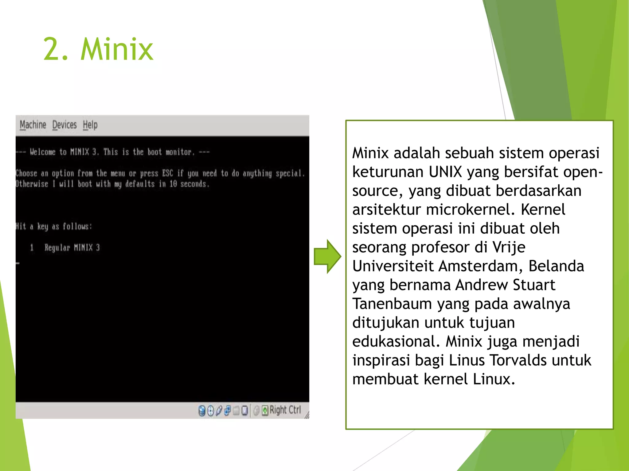 2. Minix
2.
Minix adalah sebuah sistem operasi
keturunan UNIX yang bersifat open-
source, yang dibuat berdasarkan
arsitektur microkernel. Kernel
sistem operasi ini dibuat oleh
seorang profesor di Vrije
Universiteit Amsterdam, Belanda
yang bernama Andrew Stuart
Tanenbaum yang pada awalnya
ditujukan untuk tujuan
edukasional. Minix juga menjadi
inspirasi bagi Linus Torvalds untuk
membuat kernel Linux.
 