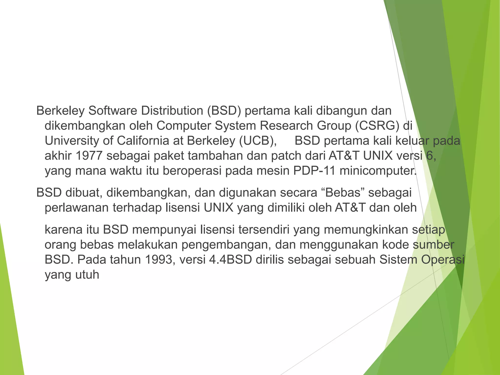 Berkeley Software Distribution (BSD) pertama kali dibangun dan
dikembangkan oleh Computer System Research Group (CSRG) di
University of California at Berkeley (UCB), BSD pertama kali keluar pada
akhir 1977 sebagai paket tambahan dan patch dari AT&T UNIX versi 6,
yang mana waktu itu beroperasi pada mesin PDP-11 minicomputer.
BSD dibuat, dikembangkan, dan digunakan secara “Bebas” sebagai
perlawanan terhadap lisensi UNIX yang dimiliki oleh AT&T dan oleh
karena itu BSD mempunyai lisensi tersendiri yang memungkinkan setiap
orang bebas melakukan pengembangan, dan menggunakan kode sumber
BSD. Pada tahun 1993, versi 4.4BSD dirilis sebagai sebuah Sistem Operasi
yang utuh
 
