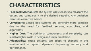 CHARACTERISTICS
• Feedback Mechanism: The system uses sensors to measure the
output and compares it to the desired setpoint. Any deviation
results in corrective actions.
• Complexity: Closed-loop systems are generally more complex
due to the need for feedback sensors, controllers, and
algorithms.
• Higher Cost: The additional components and complexity can
lead to higher costs in design and implementation.
• Adaptability: These systems can adapt to changes in the
environment or system dynamics, improving accuracy and
performance.
 