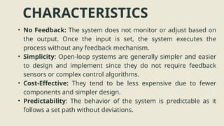 CHARACTERISTICS
• No Feedback: The system does not monitor or adjust based on
the output. Once the input is set, the system executes the
process without any feedback mechanism.
• Simplicity: Open-loop systems are generally simpler and easier
to design and implement since they do not require feedback
sensors or complex control algorithms.
• Cost-Effective: They tend to be less expensive due to fewer
components and simpler design.
• Predictability: The behavior of the system is predictable as it
follows a set path without deviations.
 