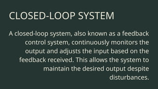 CLOSED-LOOP SYSTEM
A closed-loop system, also known as a feedback
control system, continuously monitors the
output and adjusts the input based on the
feedback received. This allows the system to
maintain the desired output despite
disturbances.
 
