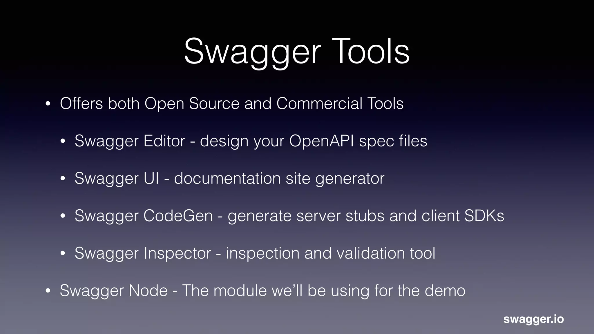 Swagger Tools
• Offers both Open Source and Commercial Tools
• Swagger Editor - design your OpenAPI spec ﬁles
• Swagger UI - documentation site generator
• Swagger CodeGen - generate server stubs and client SDKs
• Swagger Inspector - inspection and validation tool
• Swagger Node - The module we’ll be using for the demo
swagger.io
 