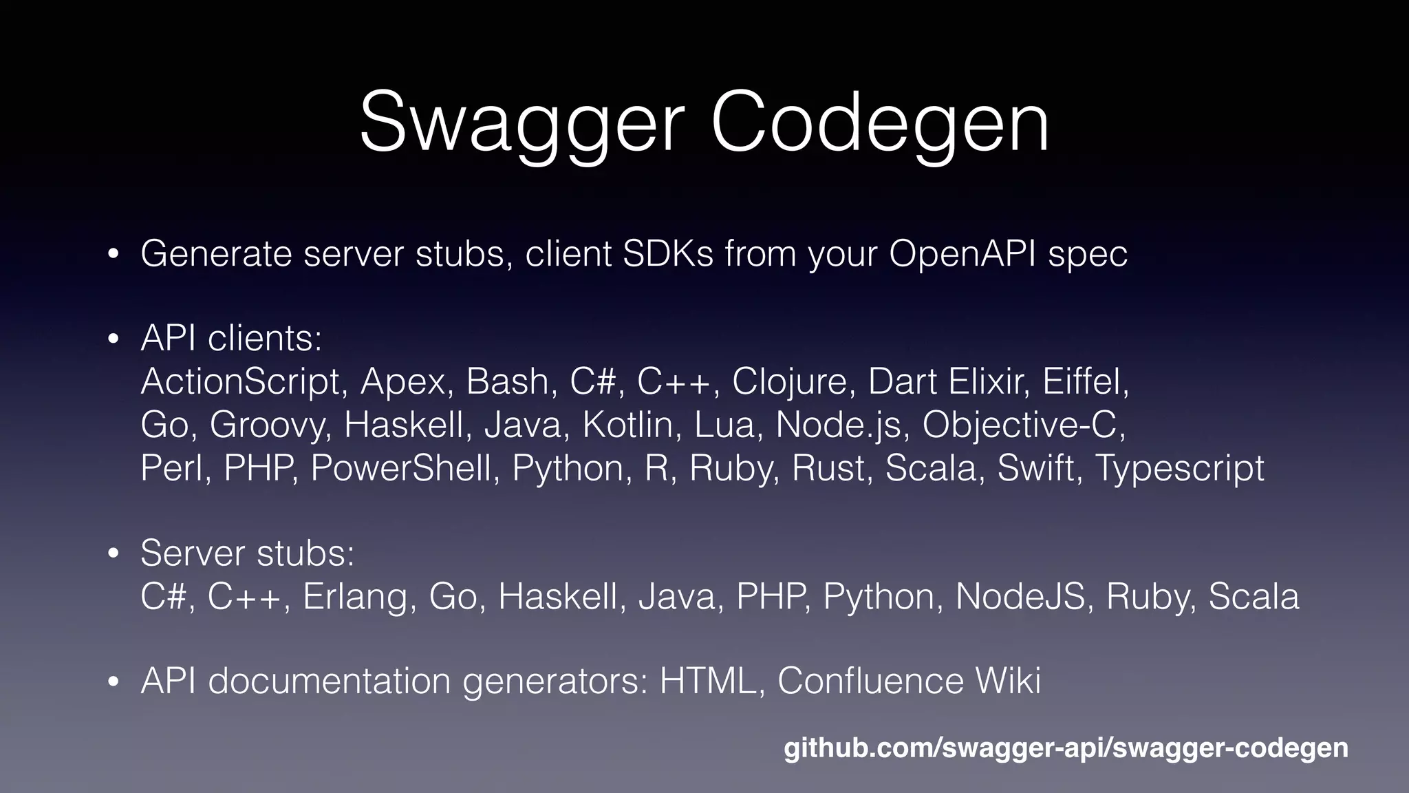 Swagger Codegen
• Generate server stubs, client SDKs from your OpenAPI spec
• API clients:  
ActionScript, Apex, Bash, C#, C++, Clojure, Dart Elixir, Eiffel,  
Go, Groovy, Haskell, Java, Kotlin, Lua, Node.js, Objective-C,  
Perl, PHP, PowerShell, Python, R, Ruby, Rust, Scala, Swift, Typescript
• Server stubs: 
C#, C++, Erlang, Go, Haskell, Java, PHP, Python, NodeJS, Ruby, Scala
• API documentation generators: HTML, Conﬂuence Wiki
github.com/swagger-api/swagger-codegen
 
