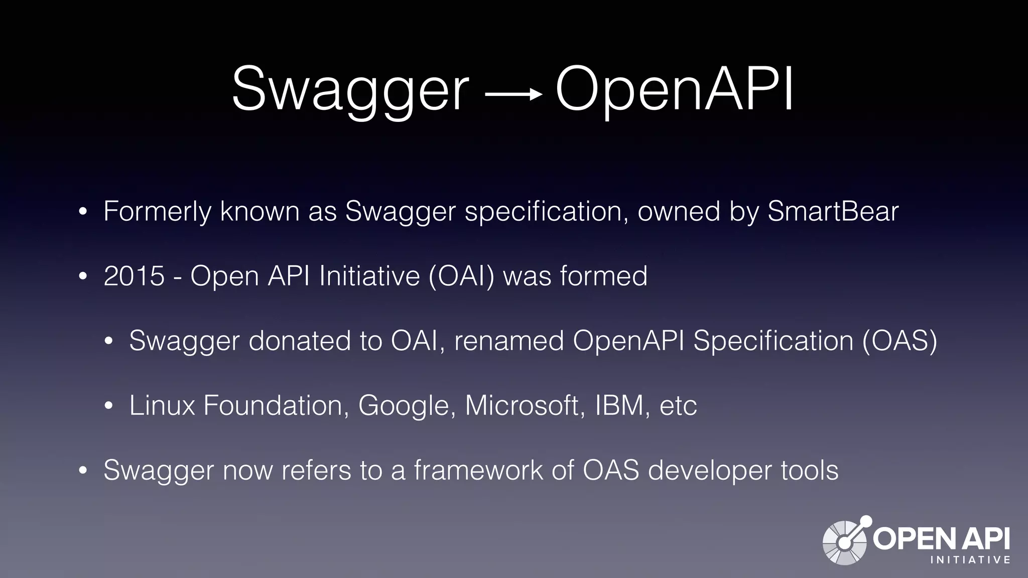 Swagger OpenAPI
• Formerly known as Swagger speciﬁcation, owned by SmartBear
• 2015 - Open API Initiative (OAI) was formed
• Swagger donated to OAI, renamed OpenAPI Speciﬁcation (OAS)
• Linux Foundation, Google, Microsoft, IBM, etc
• Swagger now refers to a framework of OAS developer tools
 