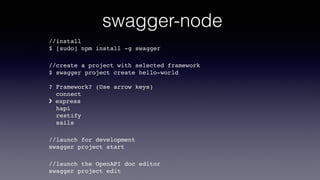 swagger-node
//install  
$ [sudo] npm install -g swagger
//create a project with selected framework 
$ swagger project create hello-world 
 
? Framework? (Use arrow keys) 
connect 
› express 
hapi 
restify 
sails
//launch for development 
swagger project start
//launch the OpenAPI doc editor 
swagger project edit
 