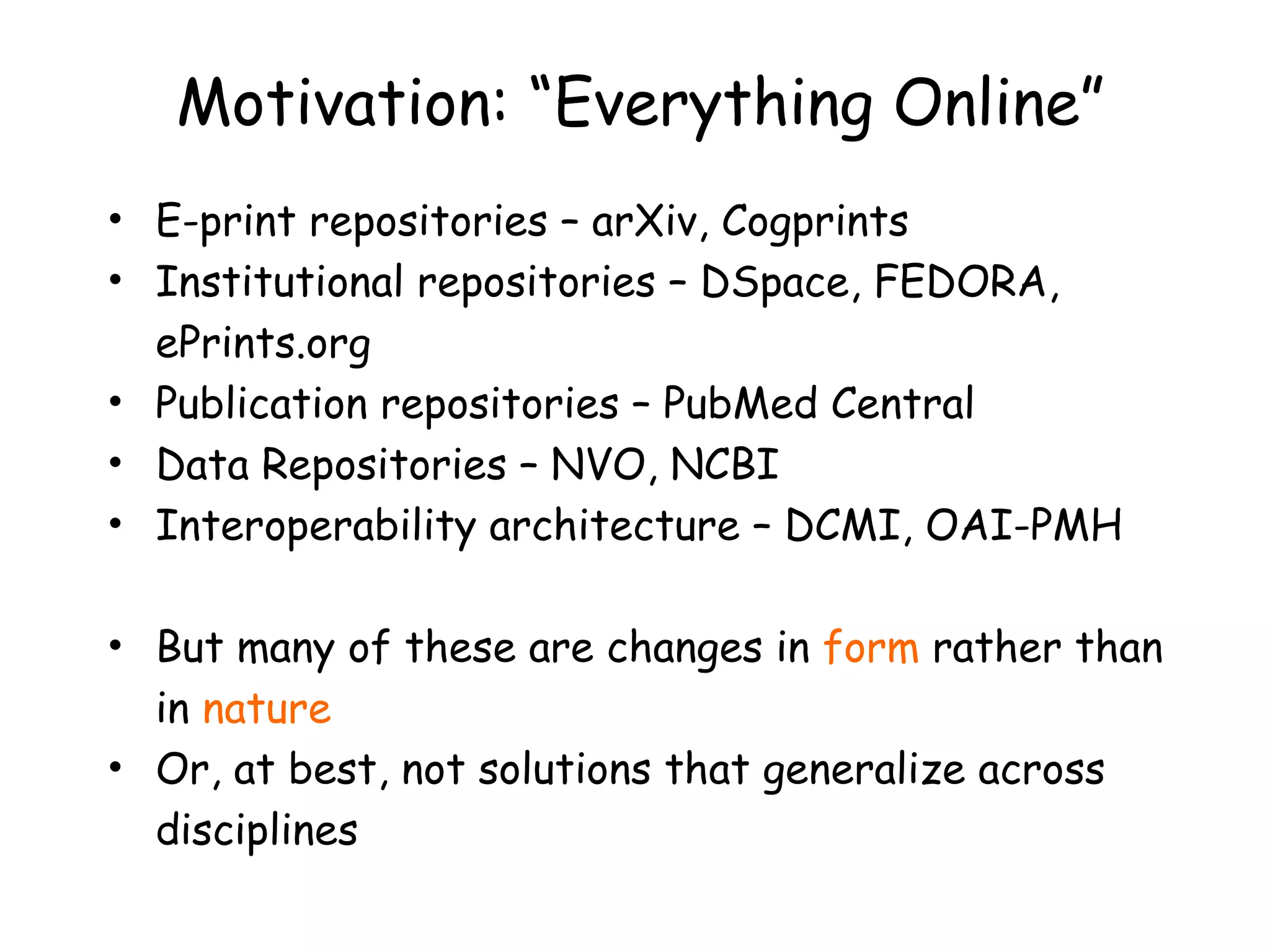 Motivation: “Everything Online” E-print repositories – arXiv, Cogprints Institutional repositories – DSpace, FEDORA, ePrints.org Publication repositories – PubMed Central Data Repositories – NVO, NCBI Interoperability architecture – DCMI, OAI-PMH But many of these are changes in  form  rather than in  nature Or, at best, not solutions that generalize across disciplines 