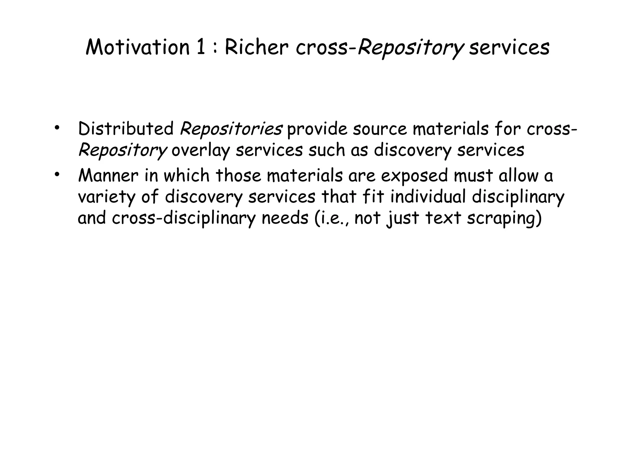 Motivation 1 : Richer cross- Repository  services Distributed  Repositories  provide source materials for cross- Repository  overlay services such as discovery services Manner in which those materials are exposed must allow a variety of discovery services that fit individual disciplinary and cross-disciplinary needs (i.e., not just text scraping) 