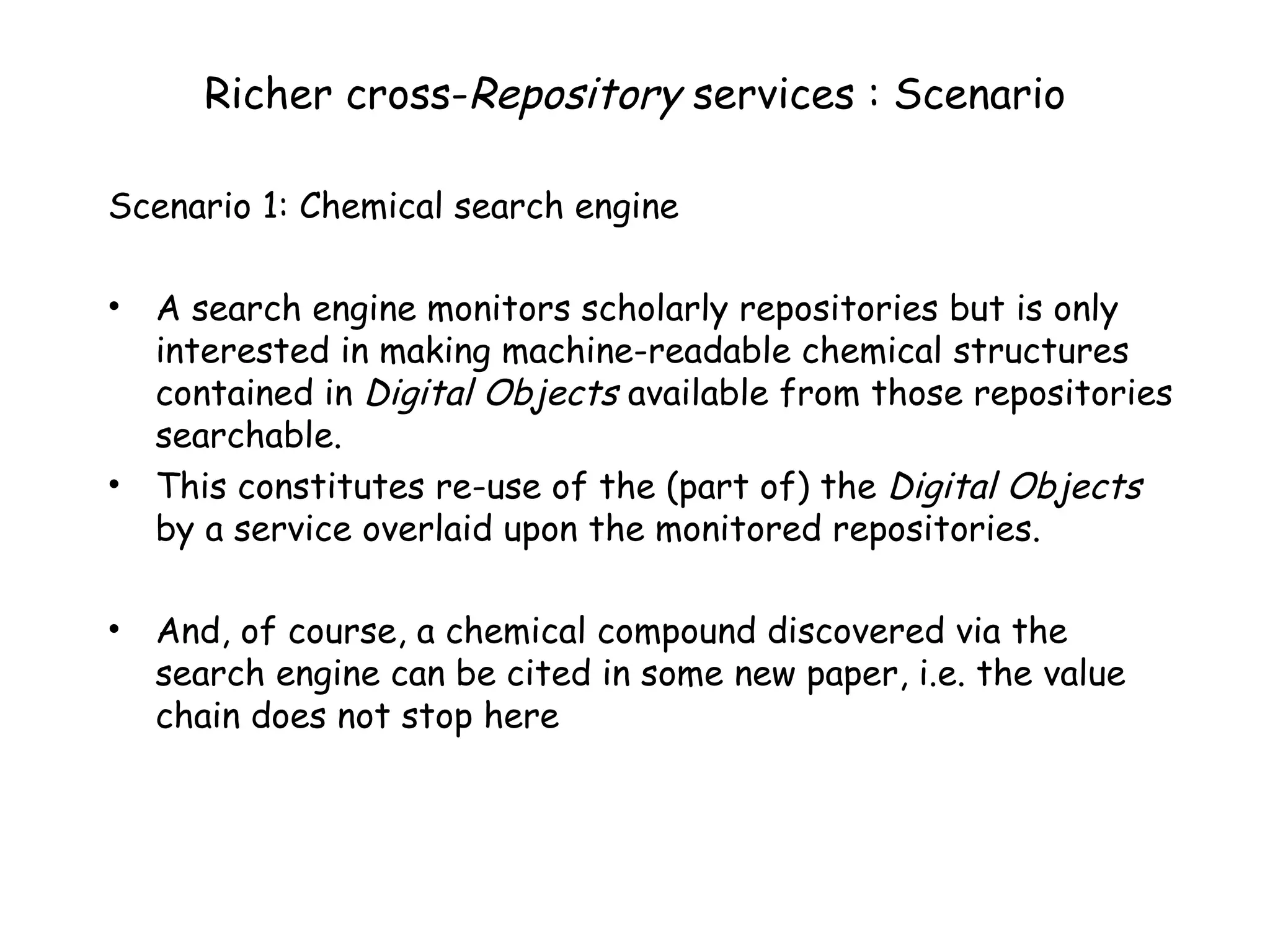 Richer cross- Repository  services : Scenario Scenario 1: Chemical search engine A search engine monitors scholarly repositories but is only interested in making machine-readable chemical structures contained in  Digital Objects  available from those repositories searchable. This constitutes re-use of the (part of) the  Digital Objects  by a service overlaid upon the monitored repositories. And, of course, a chemical compound discovered via the search engine can be cited in some new paper, i.e. the value chain does not stop here 