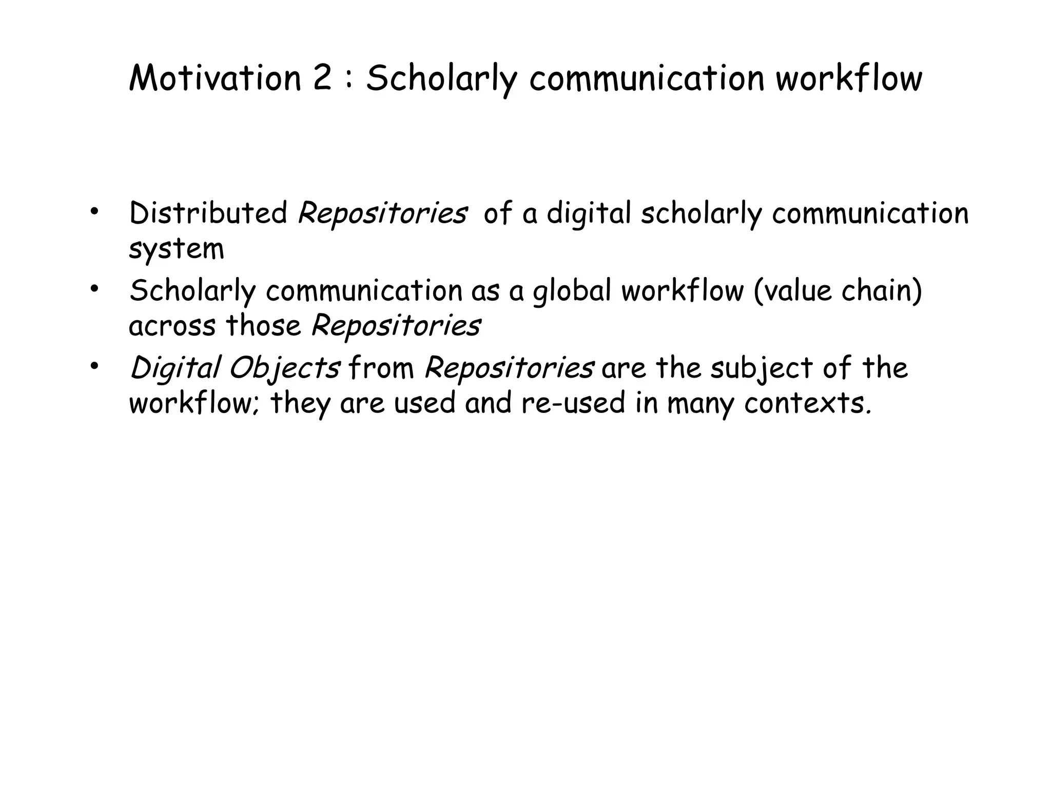 Motivation 2 : Scholarly communication workflow Distributed  Repositories   of a digital scholarly communication system Scholarly communication as a global workflow (value chain) across those  Repositories Digital Objects  from  Repositories  are the subject of the workflow; they are used and re-used in many contexts .  