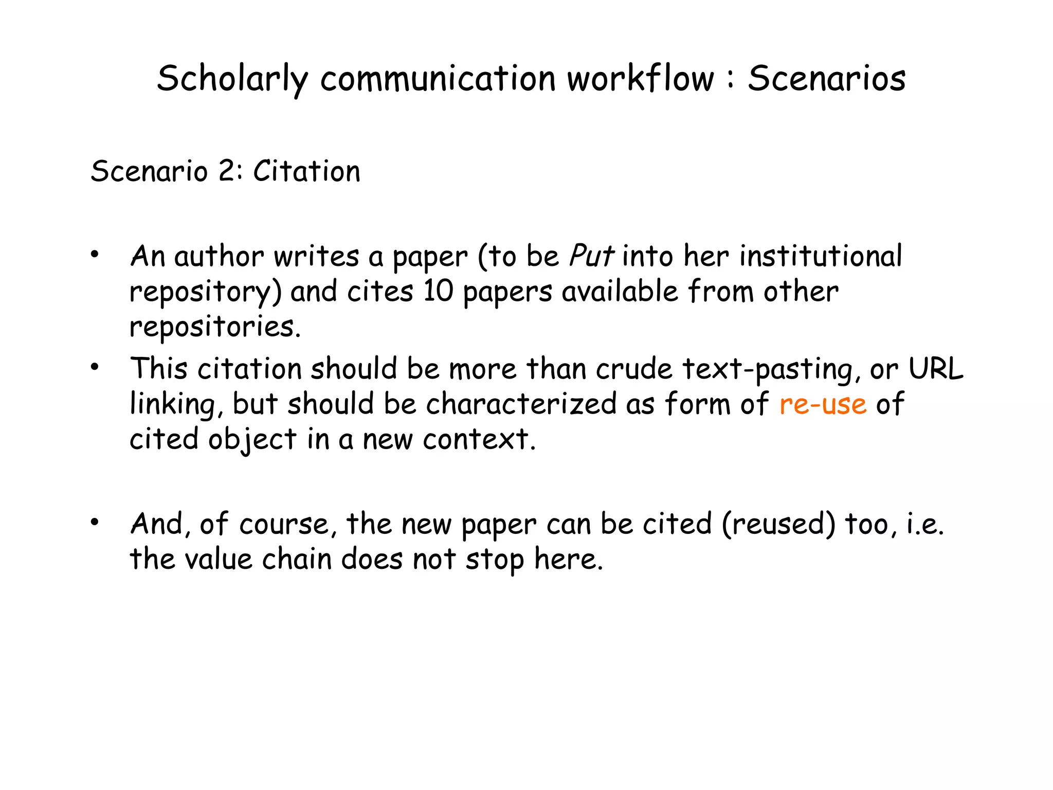 Scholarly communication workflow : Scenarios Scenario 2: Citation An author writes a paper (to be  Put  into her institutional repository) and cites 10 papers available from other repositories.  This citation should be more than crude text-pasting, or URL linking, but should be characterized as form of  re-use  of cited object in a new context. And, of course, the new paper can be cited (reused) too, i.e. the value chain does not stop here. 