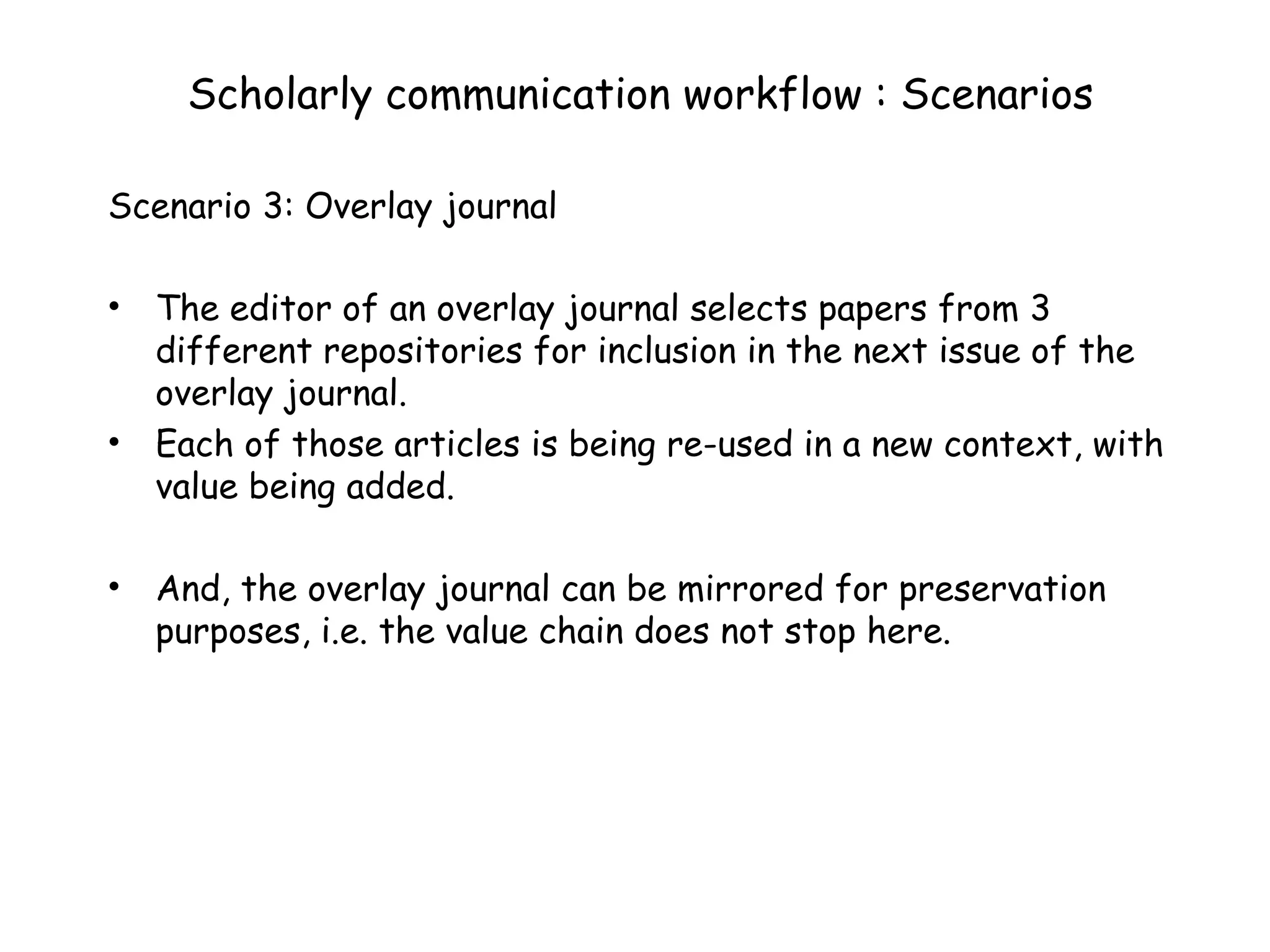 Scholarly communication workflow : Scenarios Scenario 3: Overlay journal The editor of an overlay journal selects papers from 3 different repositories for inclusion in the next issue of the overlay journal.  Each of those articles is being re-used in a new context, with  value being added.  And, the overlay journal can be mirrored for preservation purposes, i.e. the value chain does not stop here. 