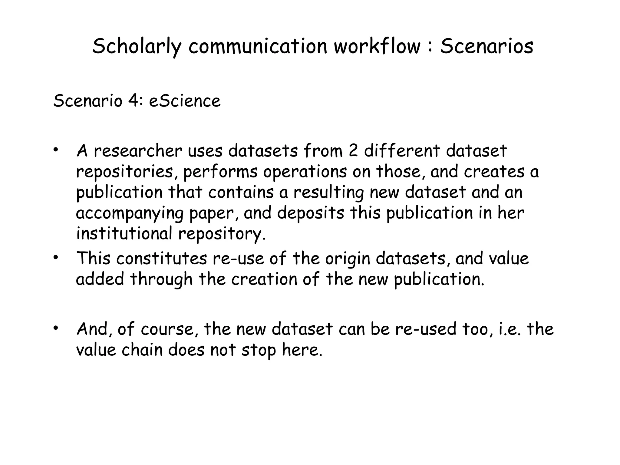 Scholarly communication workflow : Scenarios Scenario 4: eScience A researcher uses datasets from 2 different dataset repositories, performs operations on those, and creates a publication that contains a resulting new dataset and an accompanying paper, and deposits this publication in her institutional repository. This constitutes re-use of the origin datasets, and value added through the creation of the new publication. And, of course, the new dataset can be re-used too, i.e. the value chain does not stop here. 