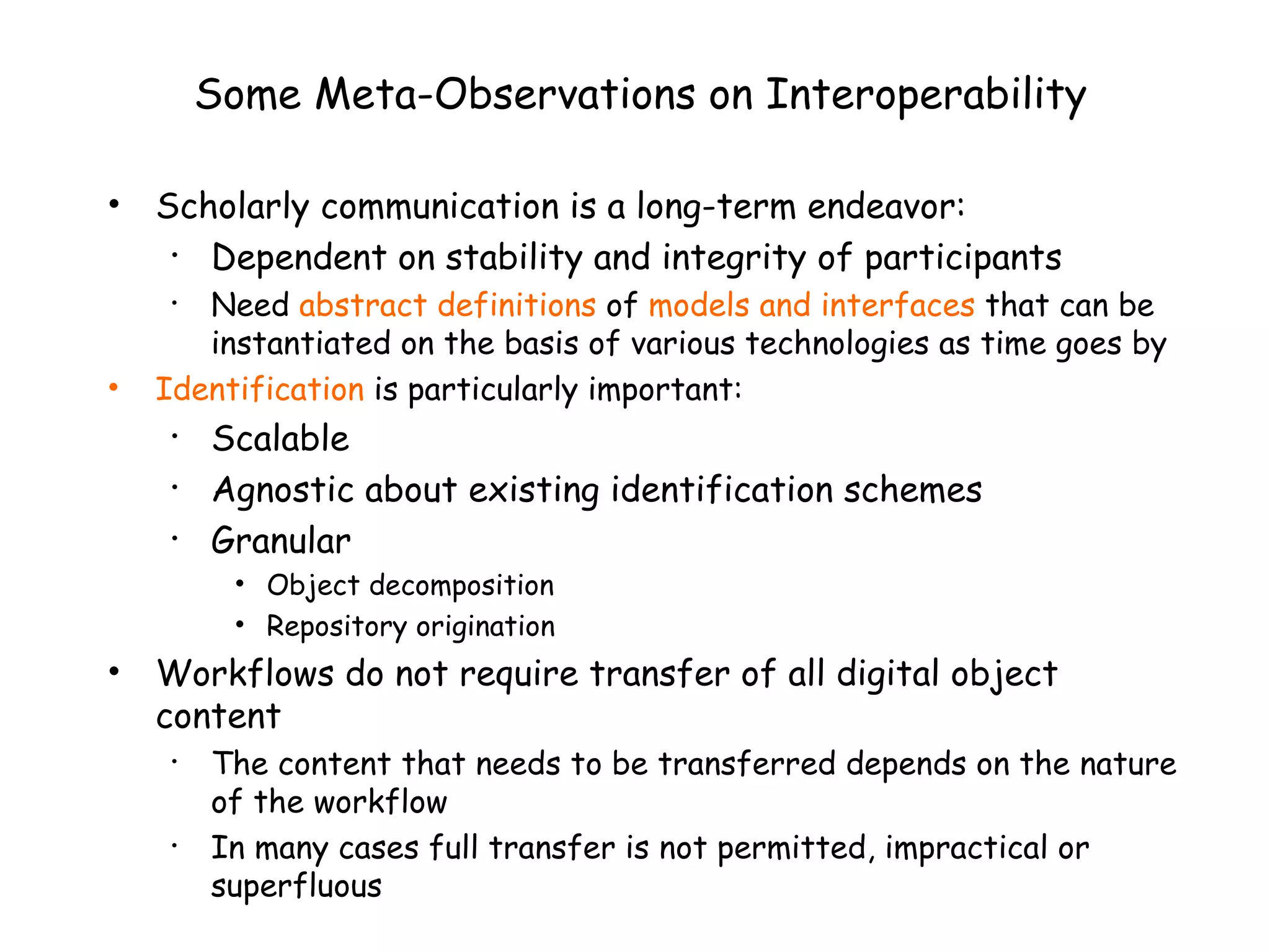 Some Meta-Observations on Interoperability Scholarly communication is a long-term endeavor: Dependent on stability and integrity of participants  Need  abstract definitions  of  models and interfaces  that can be instantiated on the basis of various technologies as time goes by Identification   is particularly important: Scalable Agnostic about existing identification schemes Granular Object decomposition Repository origination Workflows do not require transfer of all digital object content The content that needs to be transferred depends on the nature of the workflow In many cases full transfer is not permitted, impractical or superfluous 