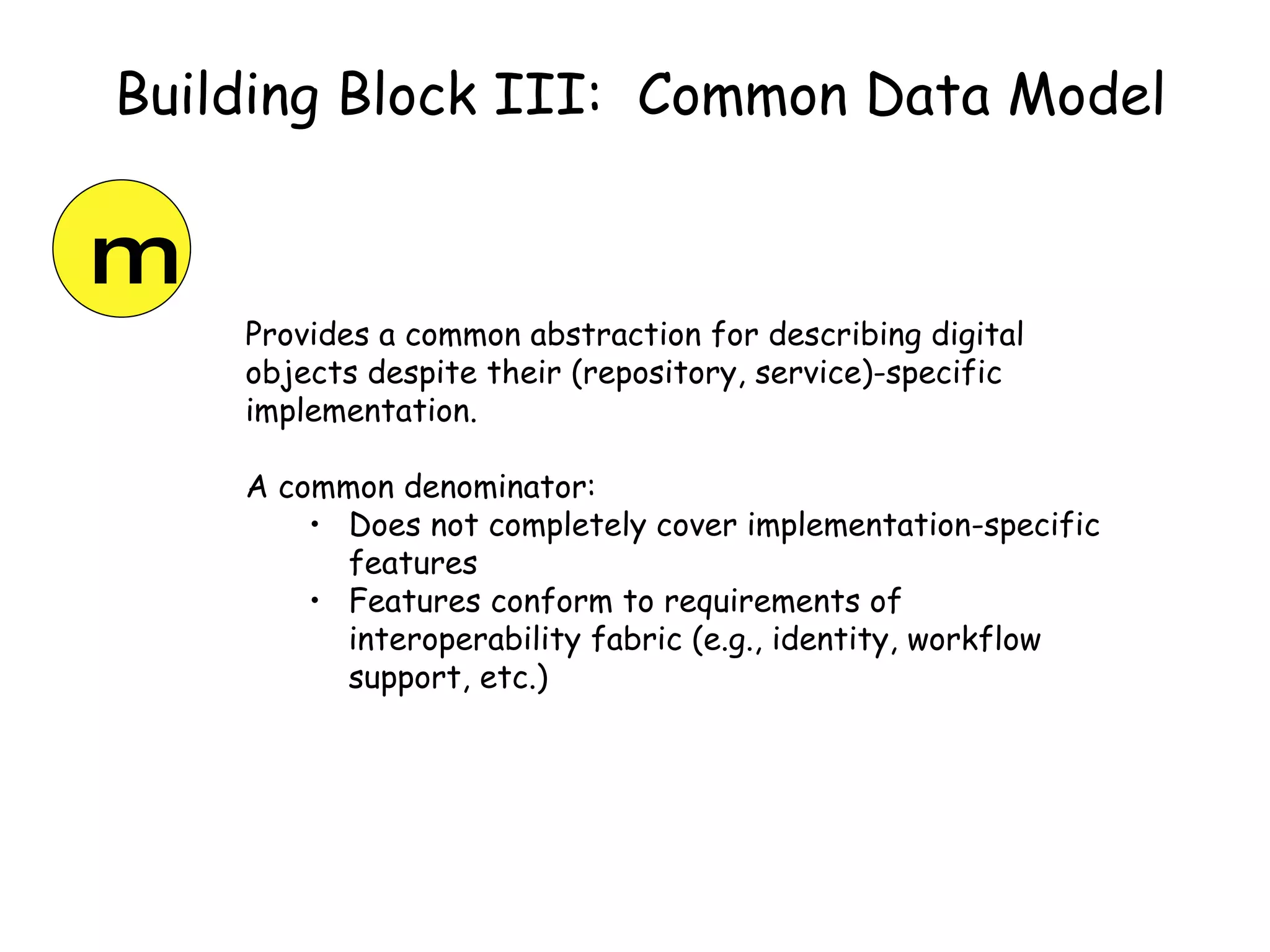 Building Block III:  Common Data Model Provides a common abstraction for describing digital objects despite their (repository, service)-specific implementation. A common denominator: Does not completely cover implementation-specific features Features conform to requirements of interoperability fabric (e.g., identity, workflow support, etc.) m 