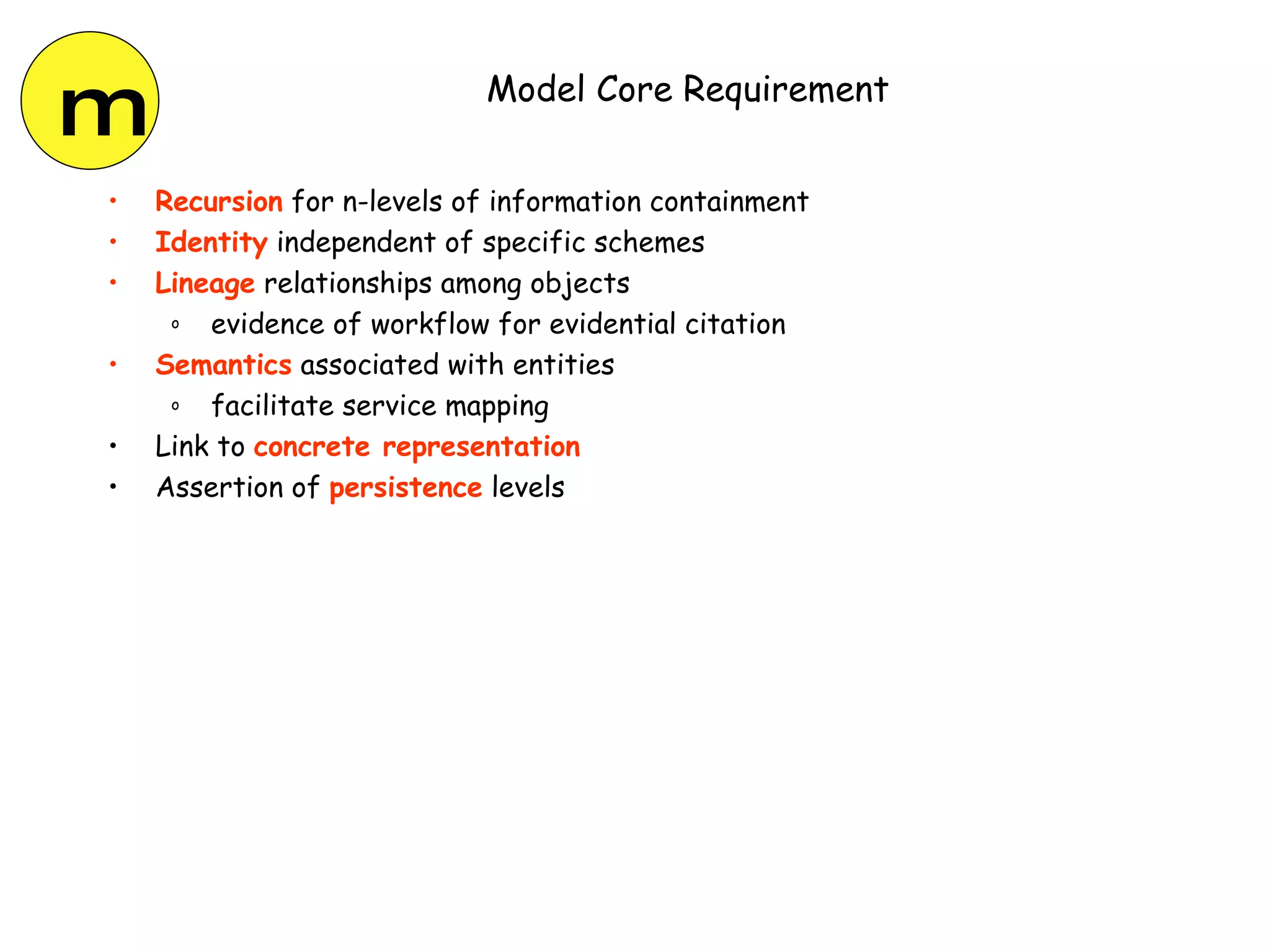 Model Core Requirement Recursion  for n-levels of information containment Identity  independent of specific schemes Lineage  relationships among objects evidence of workflow for evidential citation Semantics  associated with entities facilitate service mapping Link to  concrete representation Assertion of  persistence  levels m 