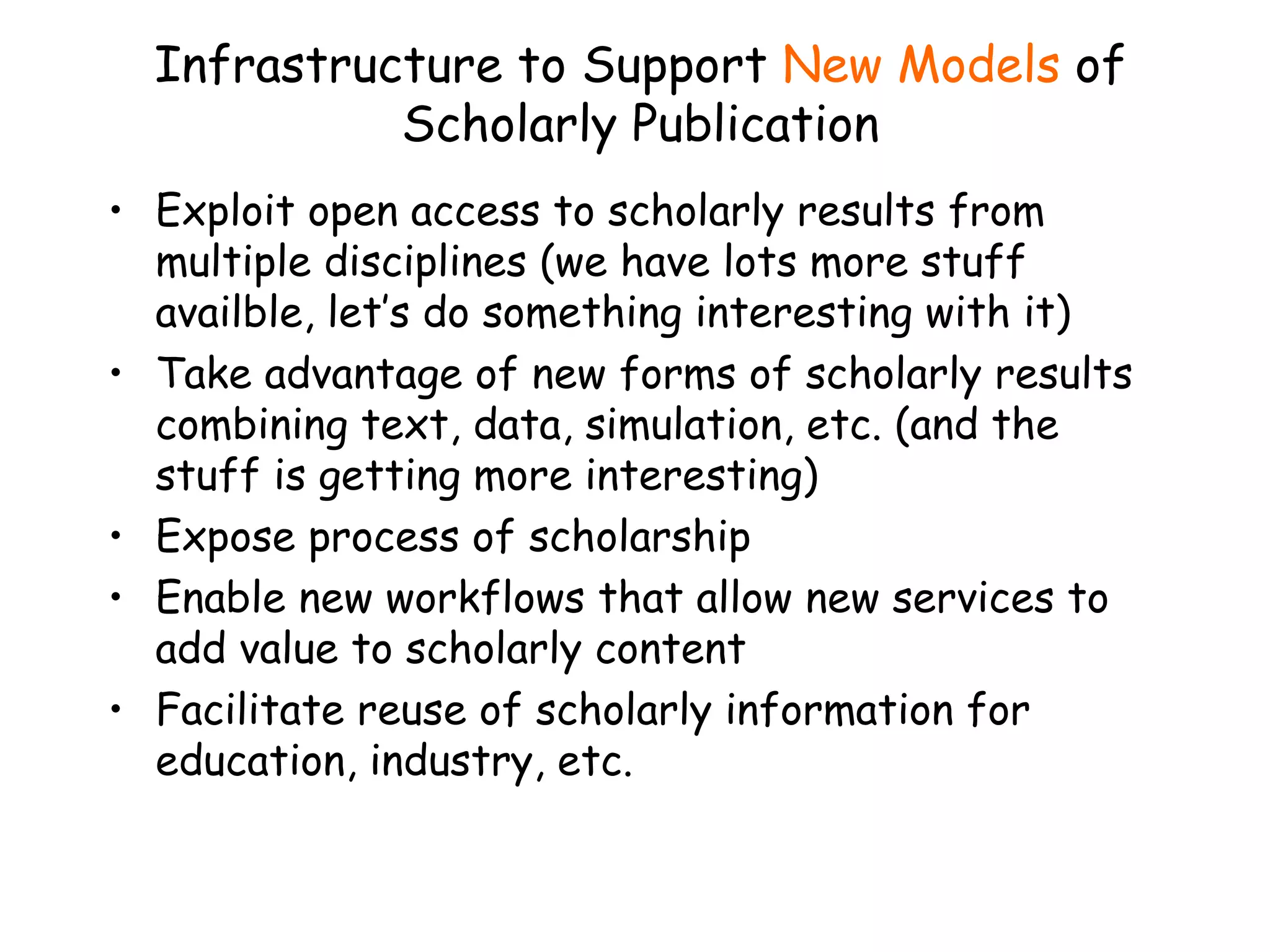 Infrastructure to Support  New Models  of Scholarly Publication Exploit open access to scholarly results from multiple disciplines (we have lots more stuff availble, let’s do something interesting with it) Take advantage of new forms of scholarly results combining text, data, simulation, etc. (and the stuff is getting more interesting) Expose process of scholarship Enable new workflows that allow new services to add value to scholarly content  Facilitate reuse of scholarly information for education, industry, etc. 
