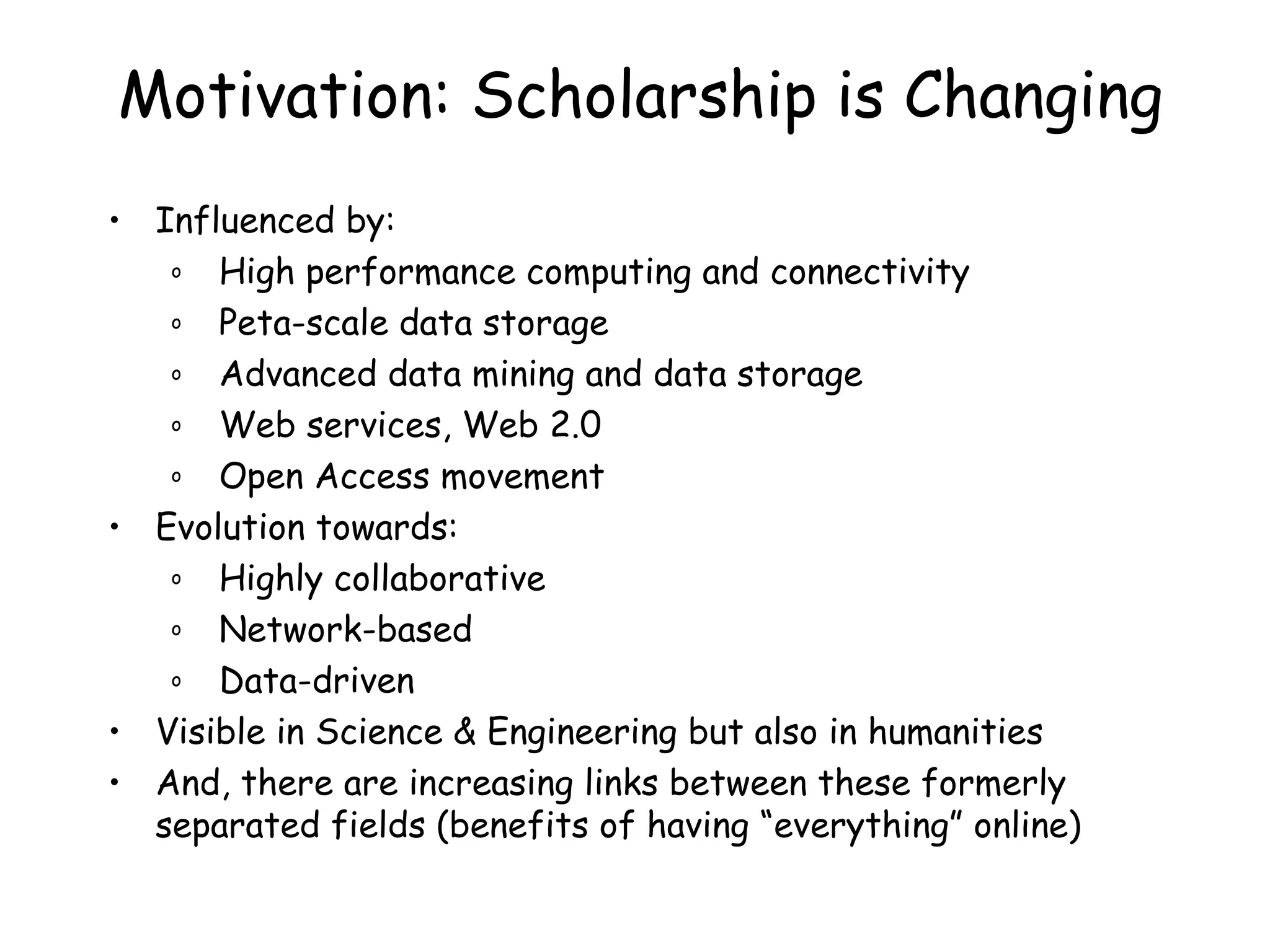 Motivation: Scholarship is Changing Influenced by: High performance computing and connectivity Peta-scale data storage Advanced data mining and data storage Web services, Web 2.0 Open Access movement Evolution towards: Highly collaborative Network-based Data-driven Visible in Science & Engineering but also in humanities And, there are increasing links between these formerly separated fields (benefits of having “everything” online) 
