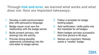 IBM Digital Badges are generating
testimonials showing how they
build trust and lead to employment
“My IBM Open Badge allows me to effectively
identify client business needs within a defined
solution area and position the appropriate IBM
hybrid cloud solutions to meet those needs. The
credential I received, which is only available to
IBM Business Partner employees, provides an
easy way for my clients to authenticate my skills
and capabilities.”
~ S. Sendhil Kumar
Director, Global Knowledge
India
 
